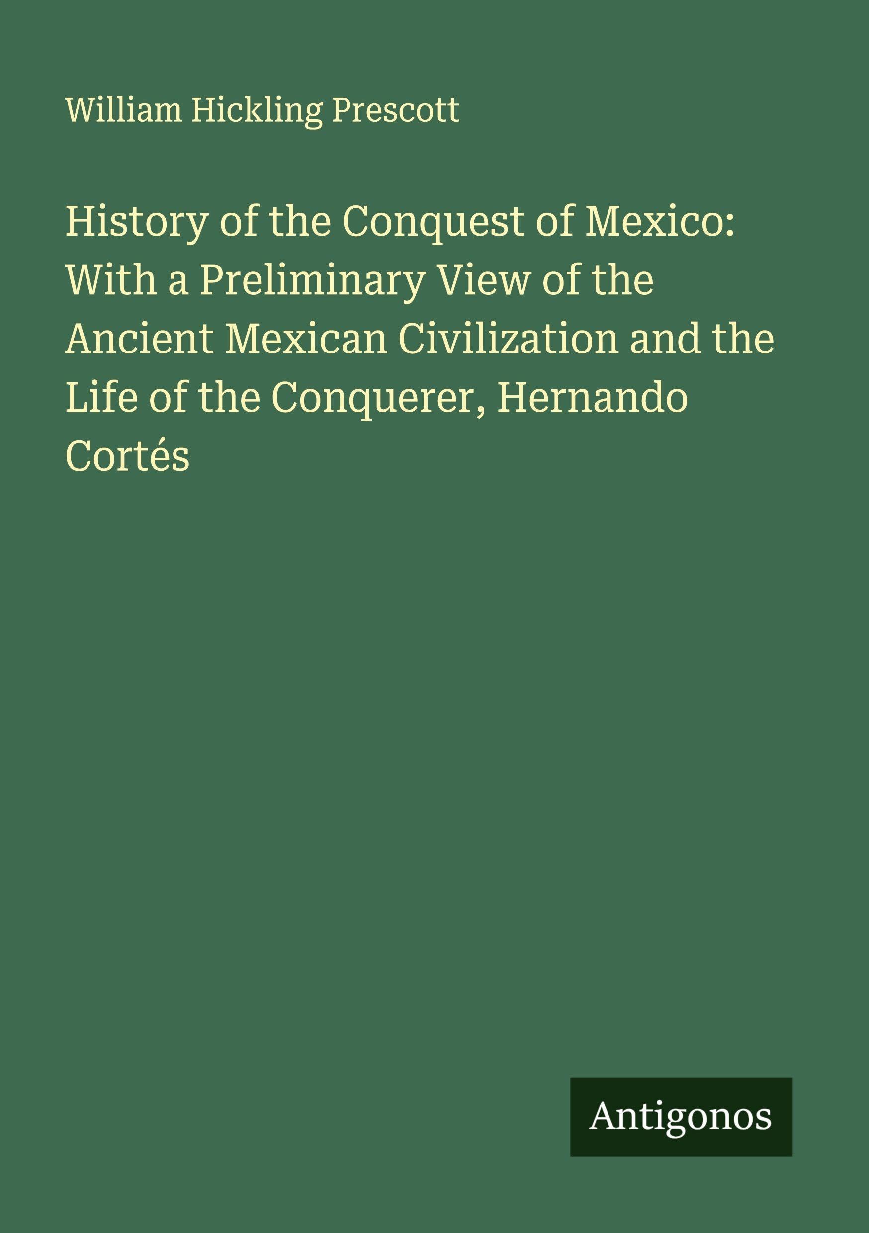 History of the Conquest of Mexico: With a Preliminary View of the Ancient Mexican Civilization and the Life of the Conquerer, Hernando Cortés Classics
