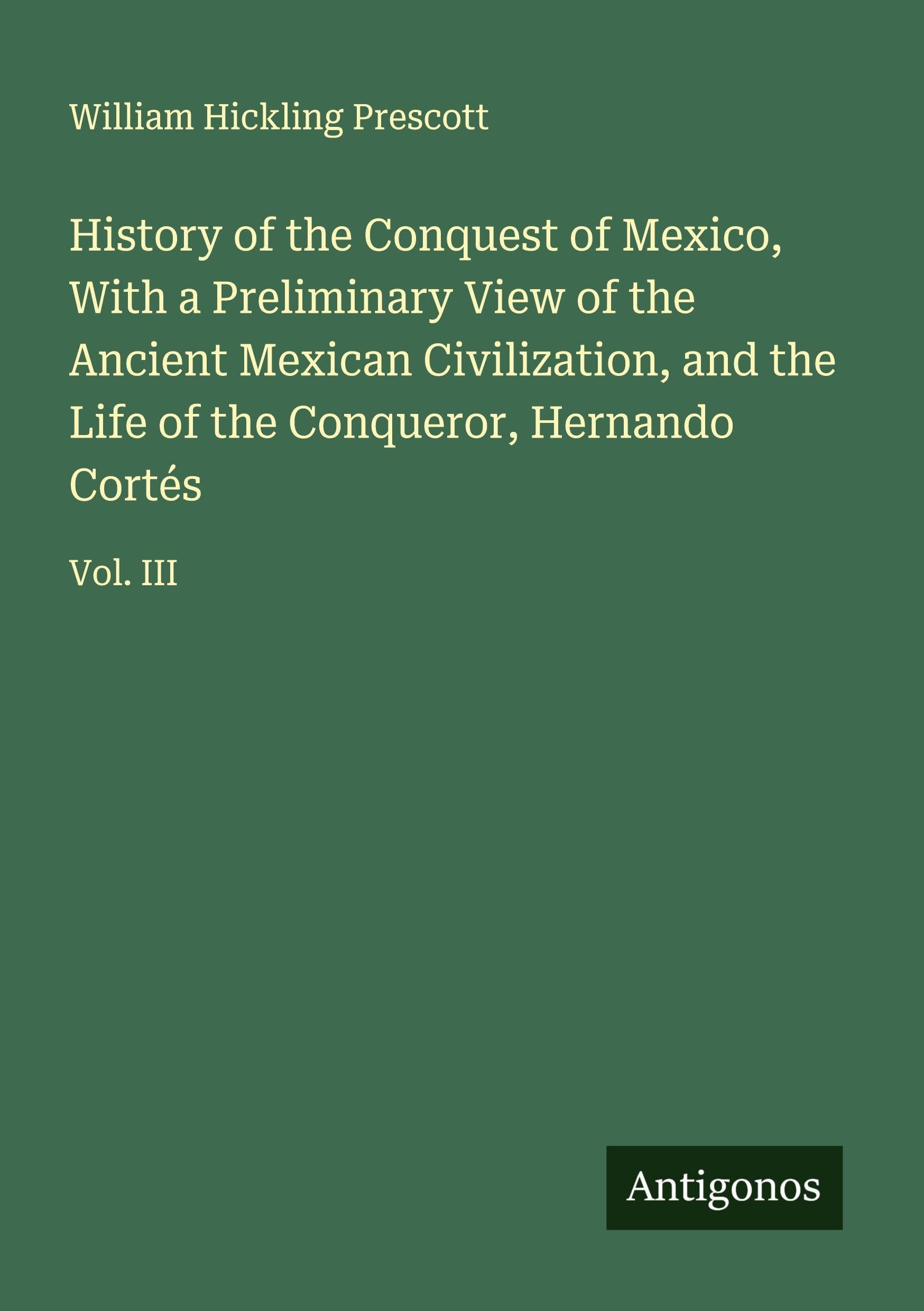 History of the Conquest of Mexico, With a Preliminary View of the Ancient Mexican Civilization, and the Life of the Conqueror, Hernando Cortés Classics