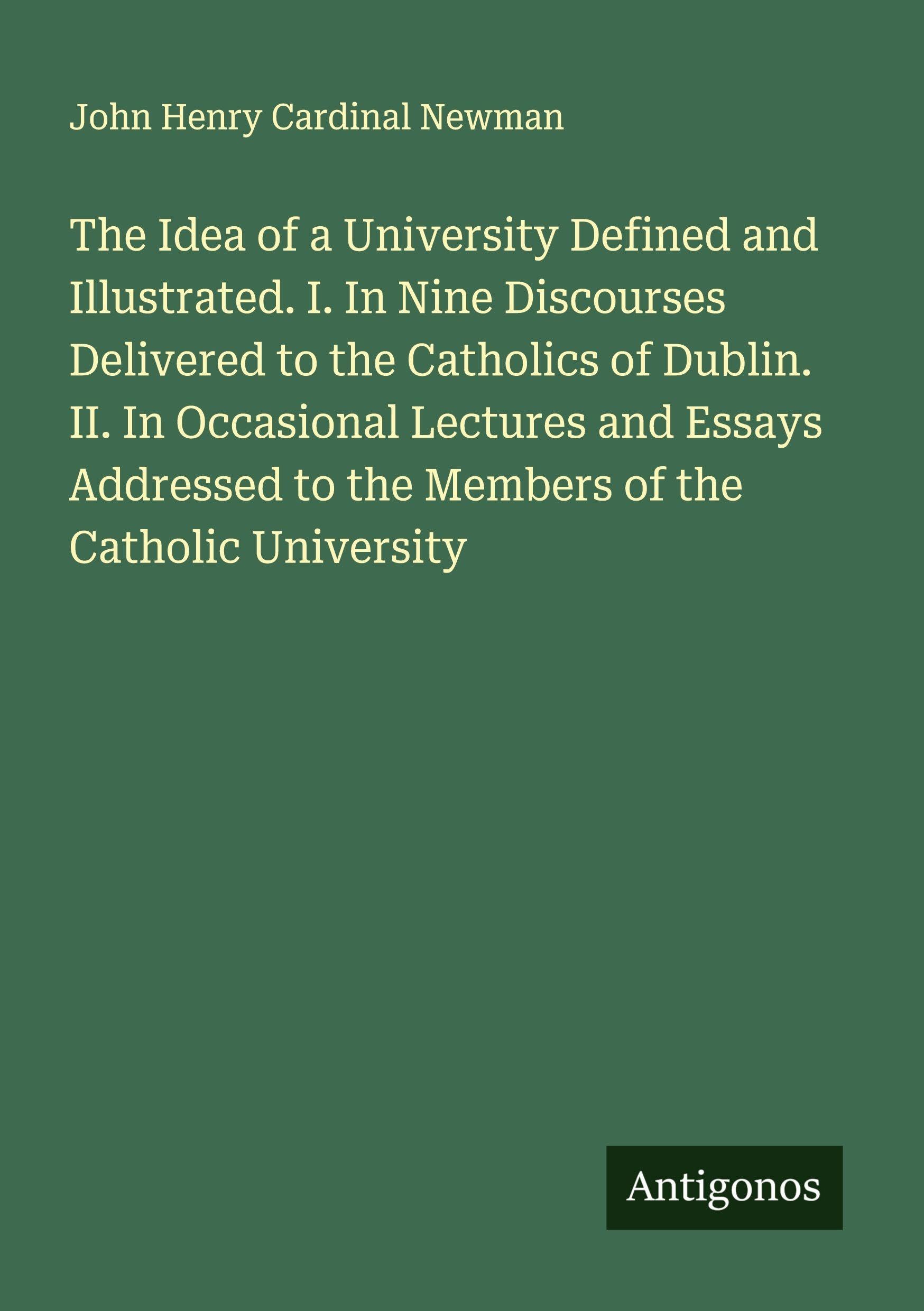 The Idea of a University Defined and Illustrated. I. In Nine Discourses Delivered to the Catholics of Dublin. II. In Occasional Lectures and Essays Addressed to the Members of the Catholic University Classics