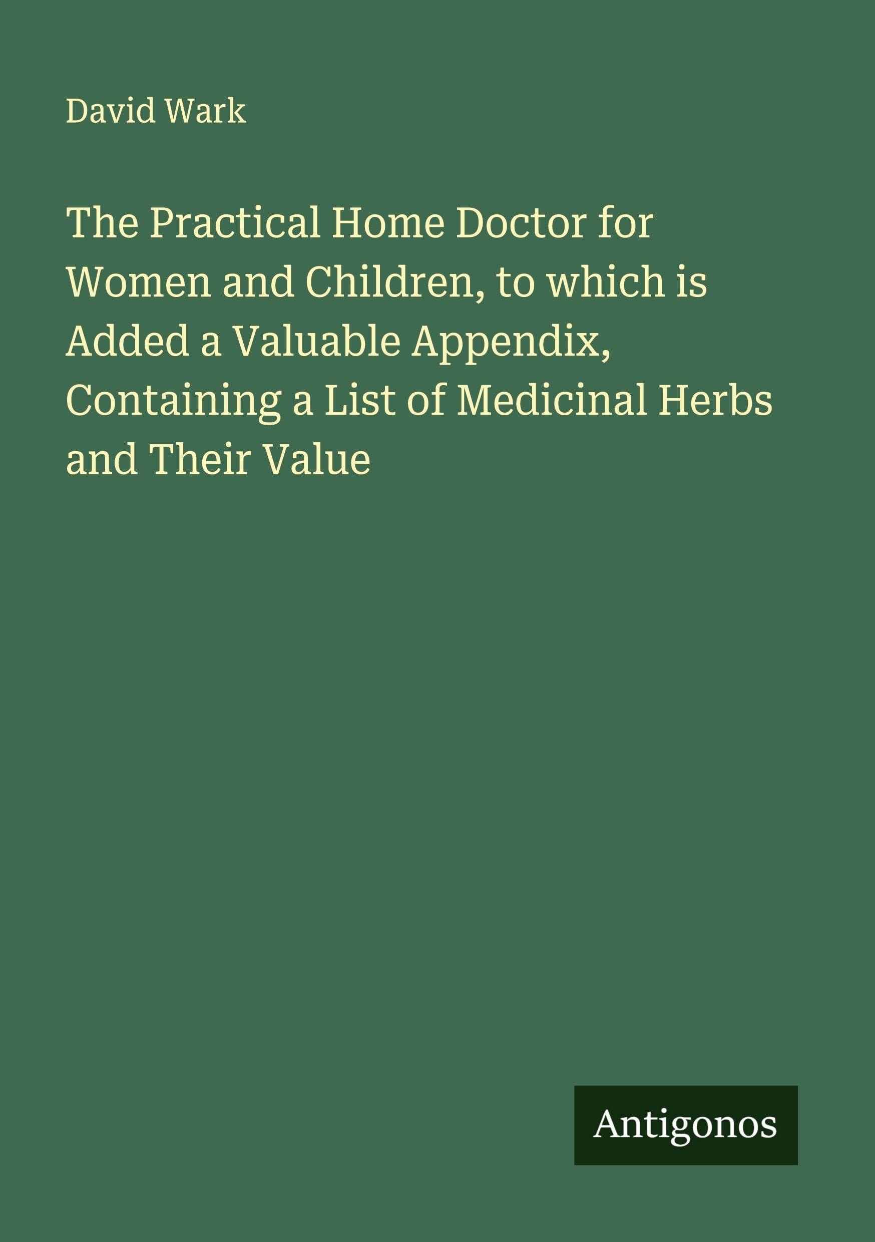The Practical Home Doctor for Women and Children, to which is Added a Valuable Appendix, Containing a List of Medicinal Herbs and Their Value Classics
