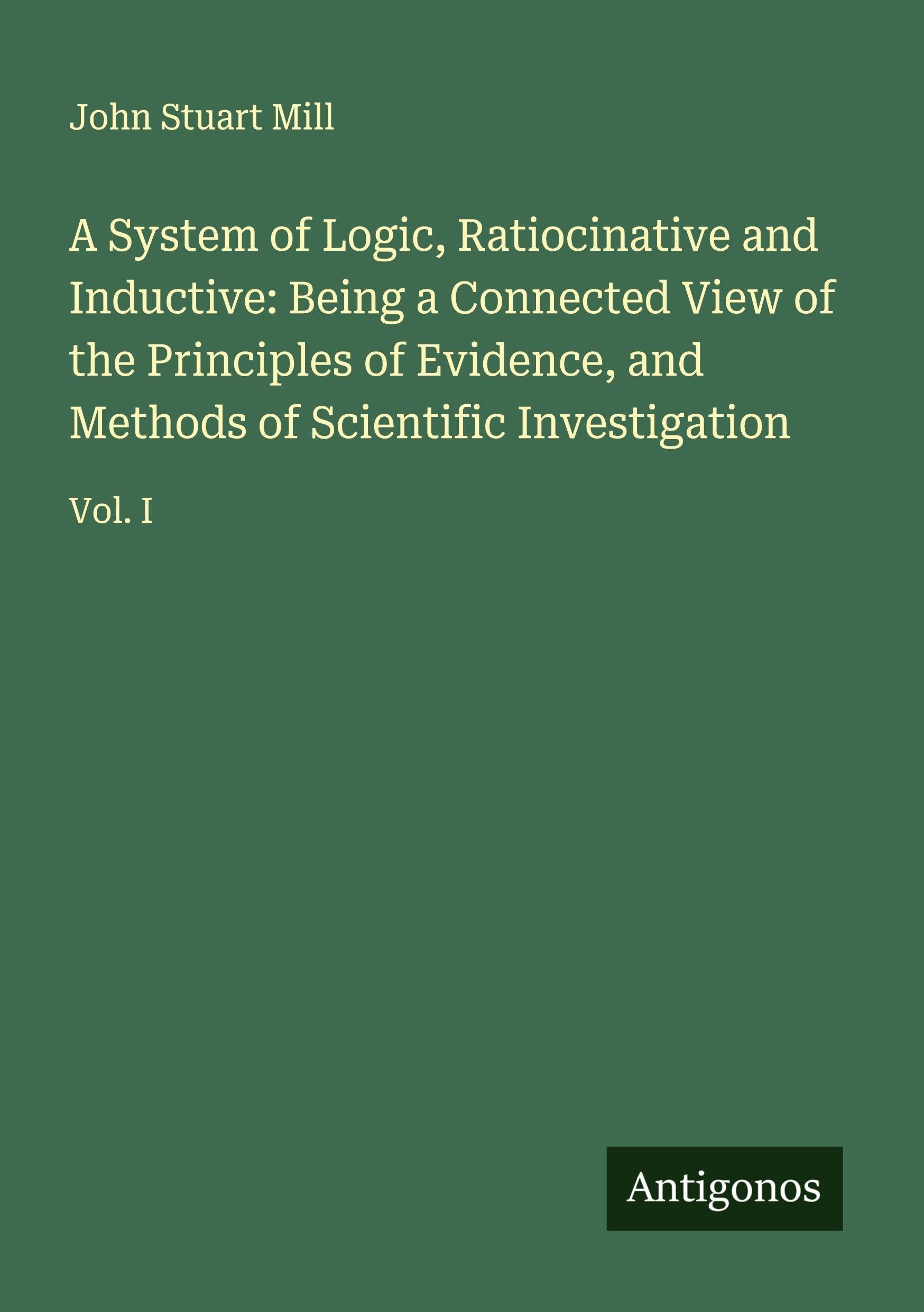 A System of Logic, Ratiocinative and Inductive: Being a Connected View of the Principles of Evidence, and Methods of Scientific Investigation Classics