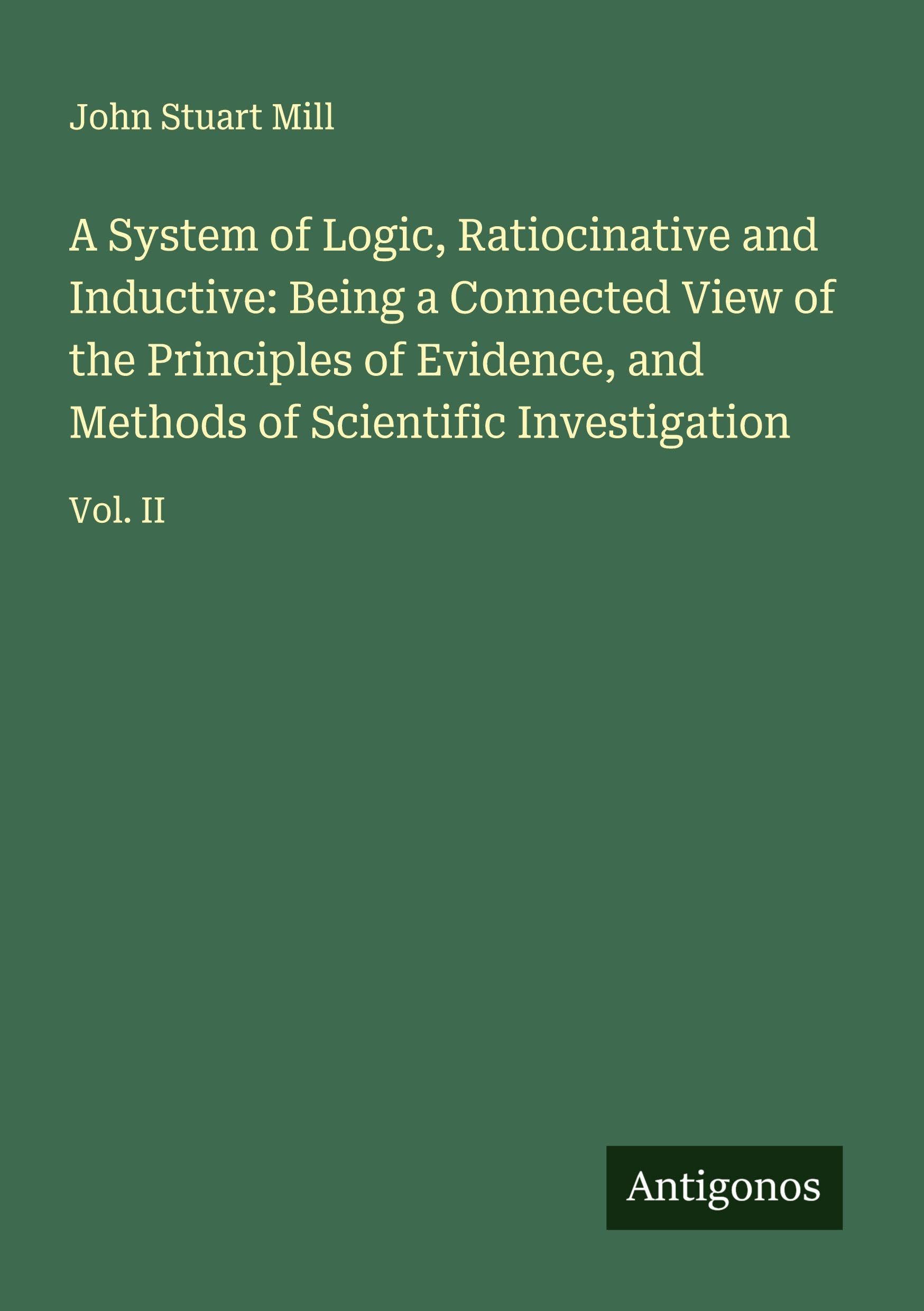 A System of Logic, Ratiocinative and Inductive: Being a Connected View of the Principles of Evidence, and Methods of Scientific Investigation Classics