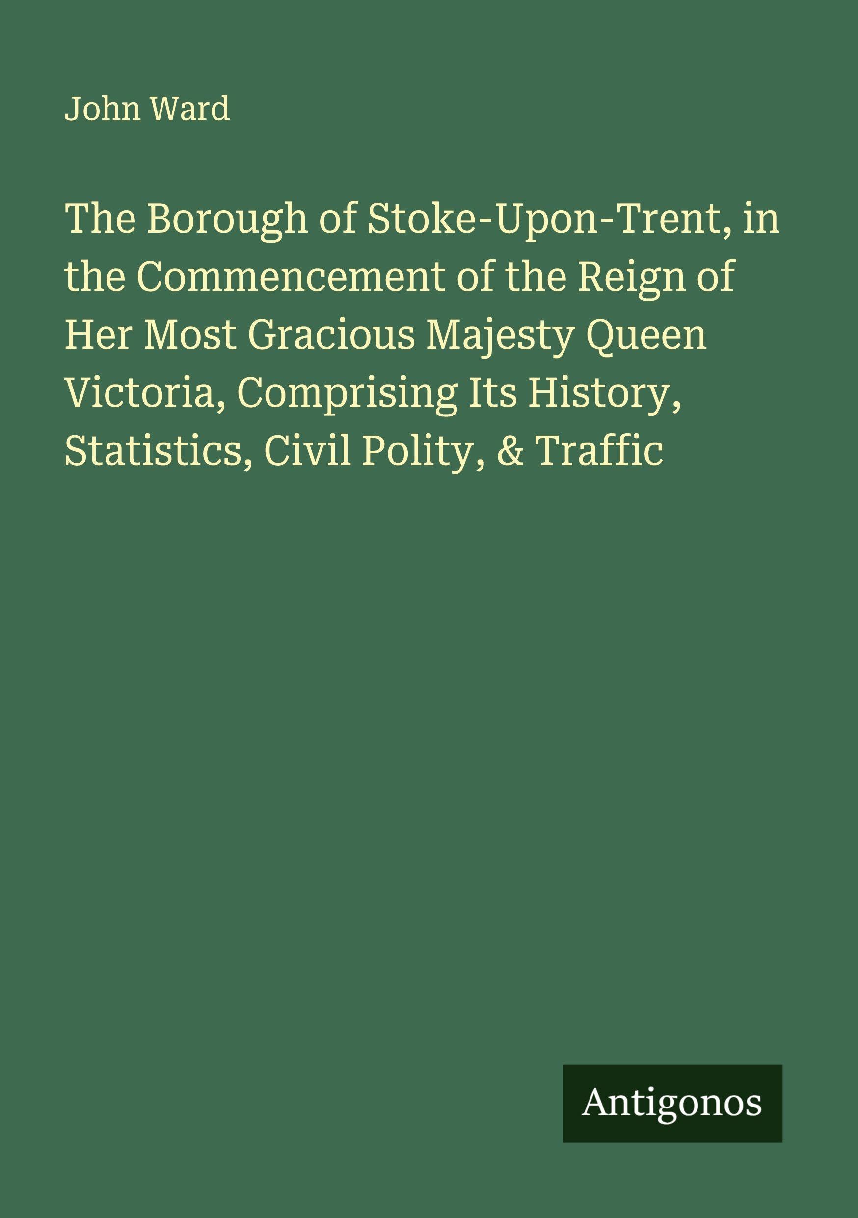 The Borough of Stoke-Upon-Trent, in the Commencement of the Reign of Her Most Gracious Majesty Queen Victoria, Comprising Its History, Statistics, Civil Polity, & Traffic Classics