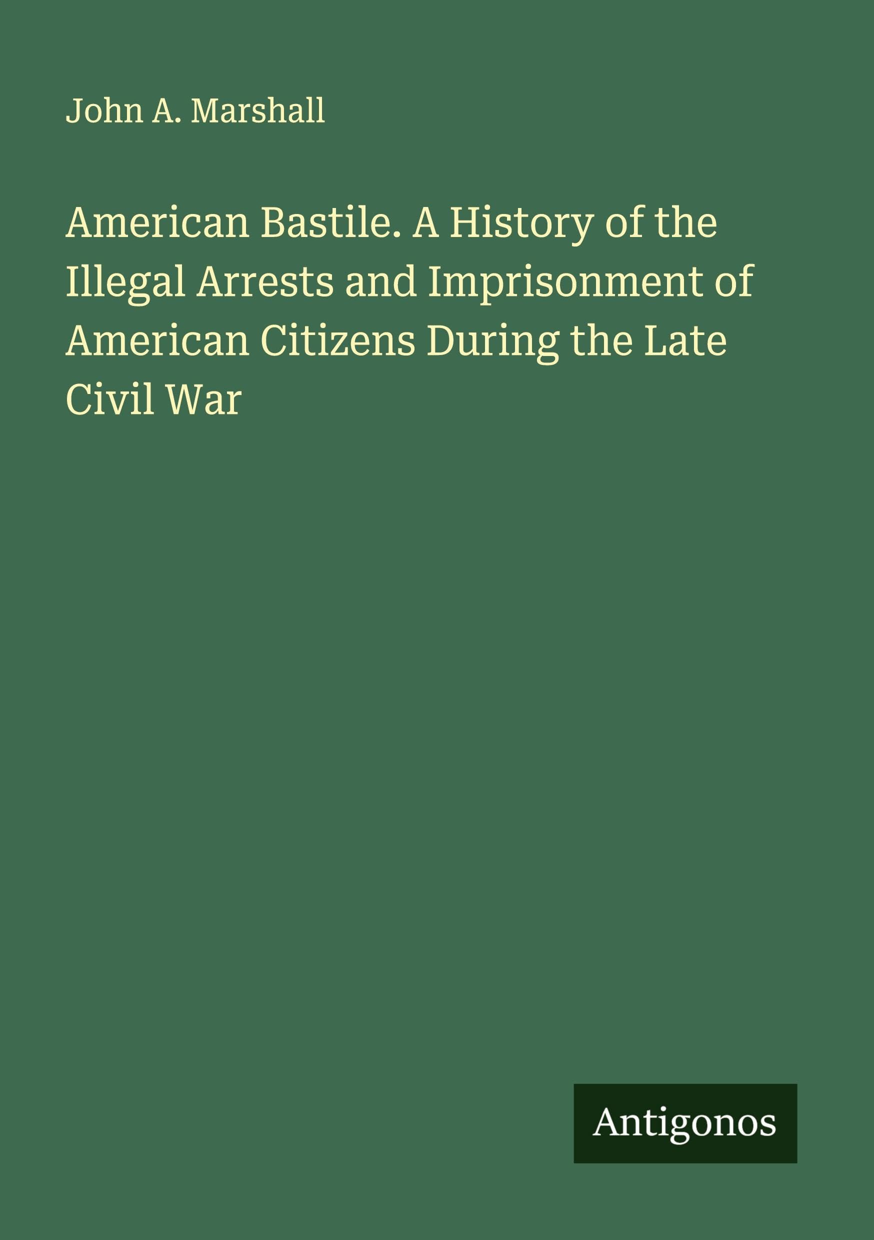 American Bastile. A History of the Illegal Arrests and Imprisonment of American Citizens During the Late Civil War Classics