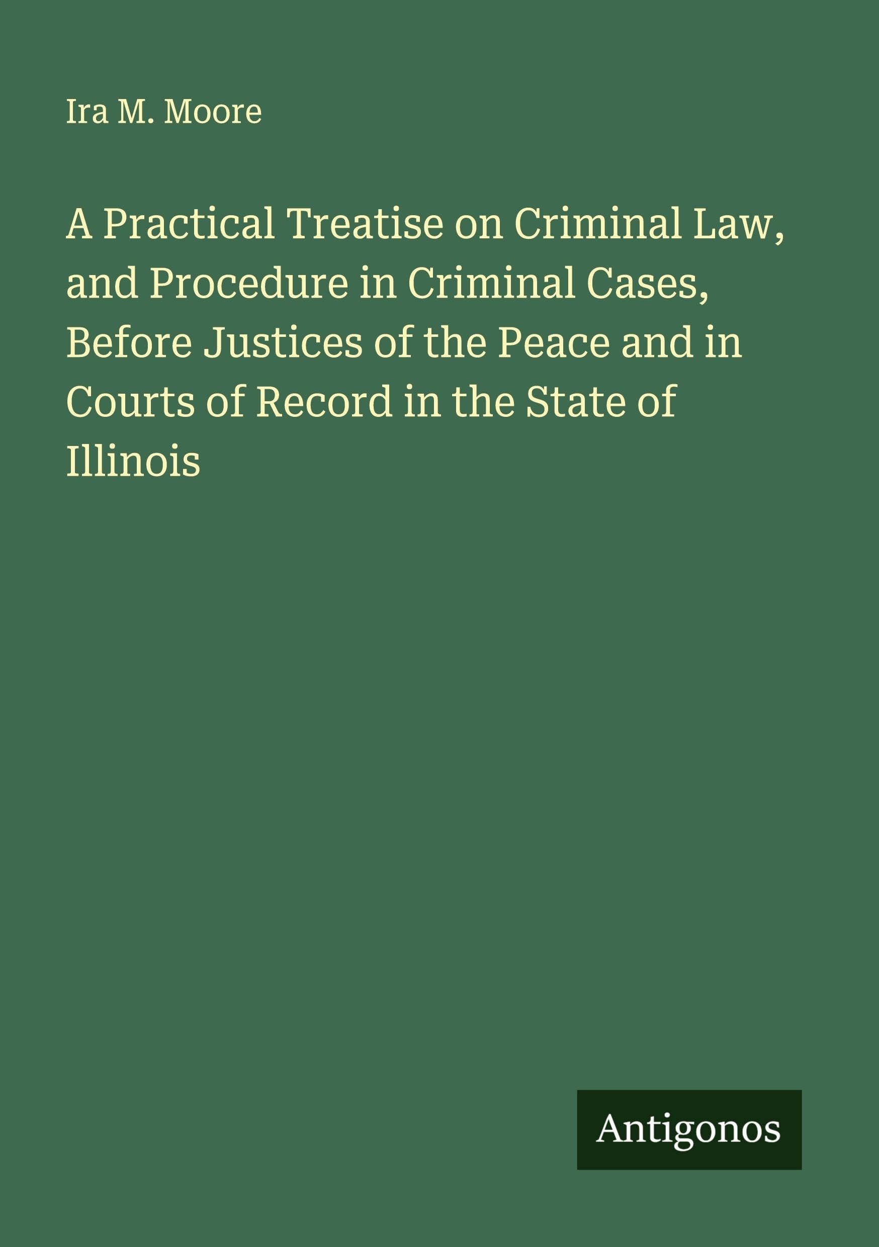 A Practical Treatise on Criminal Law, and Procedure in Criminal Cases, Before Justices of the Peace and in Courts of Record in the State of Illinois Classics