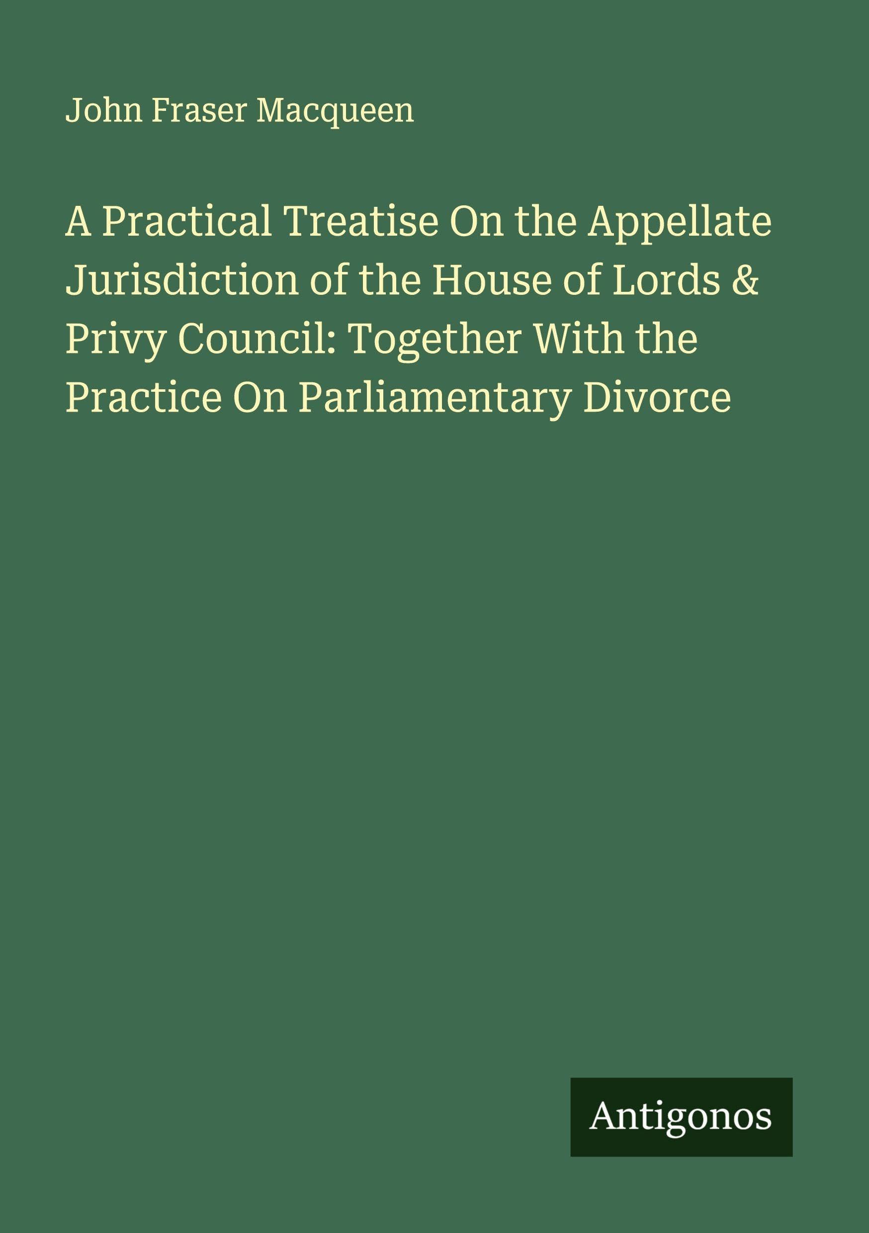 A Practical Treatise On the Appellate Jurisdiction of the House of Lords & Privy Council: Together With the Practice On Parliamentary Divorce Classics