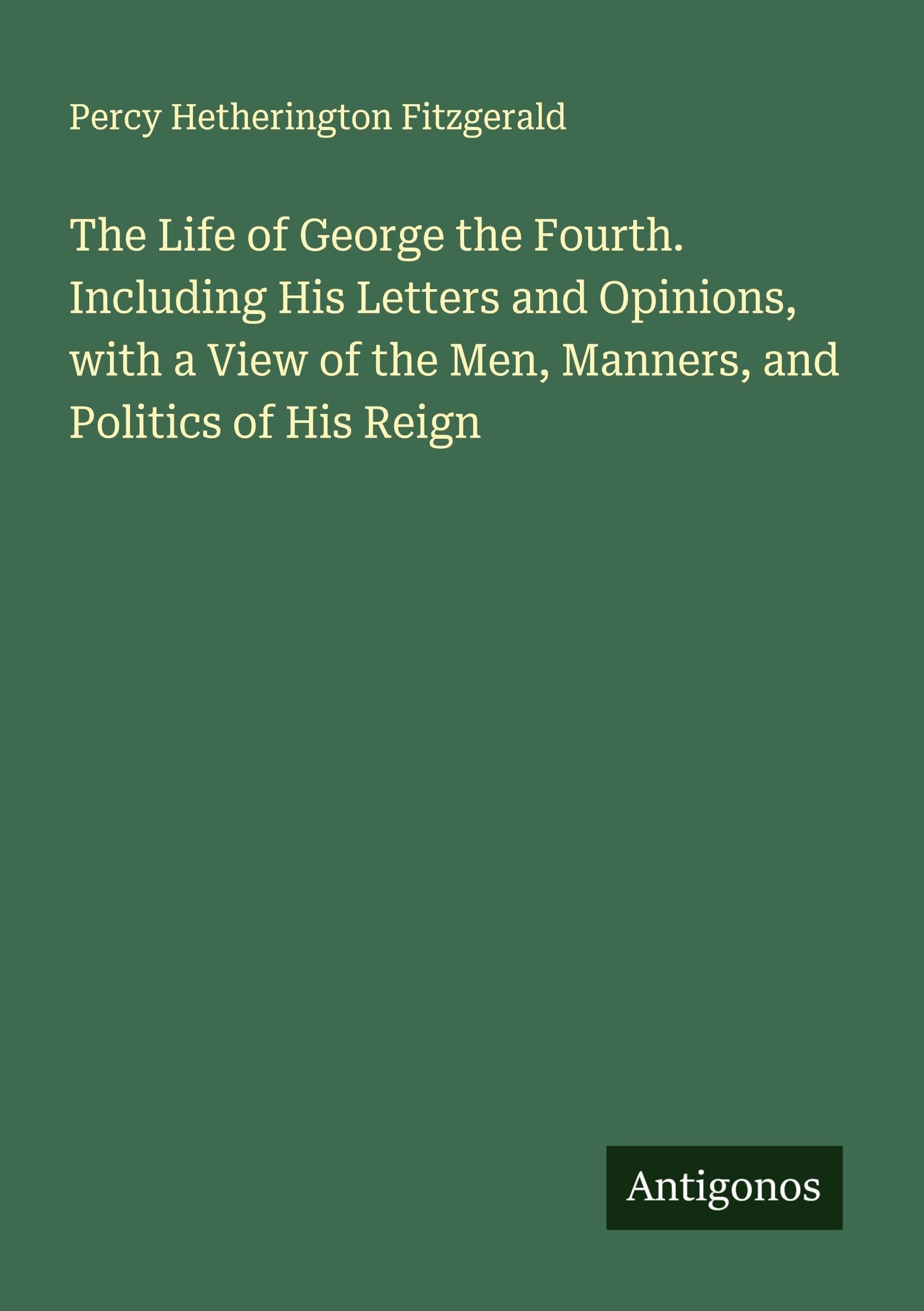 The Life of George the Fourth. Including His Letters and Opinions, with a View of the Men, Manners, and Politics of His Reign Classics