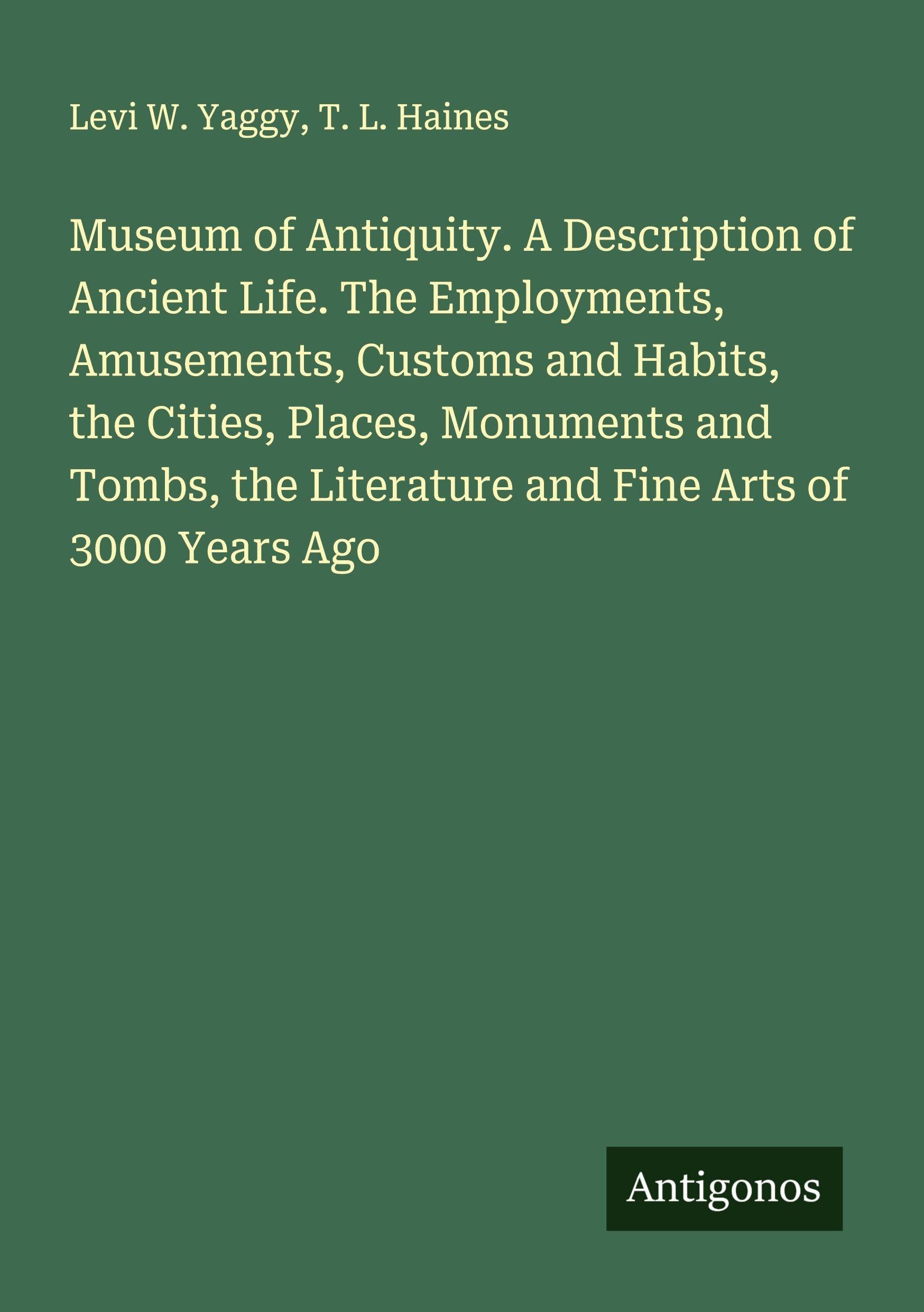 Museum of Antiquity. A Description of Ancient Life. The Employments, Amusements, Customs and Habits, the Cities, Places, Monuments and Tombs, the Literature and Fine Arts of 3000 Years Ago Classics