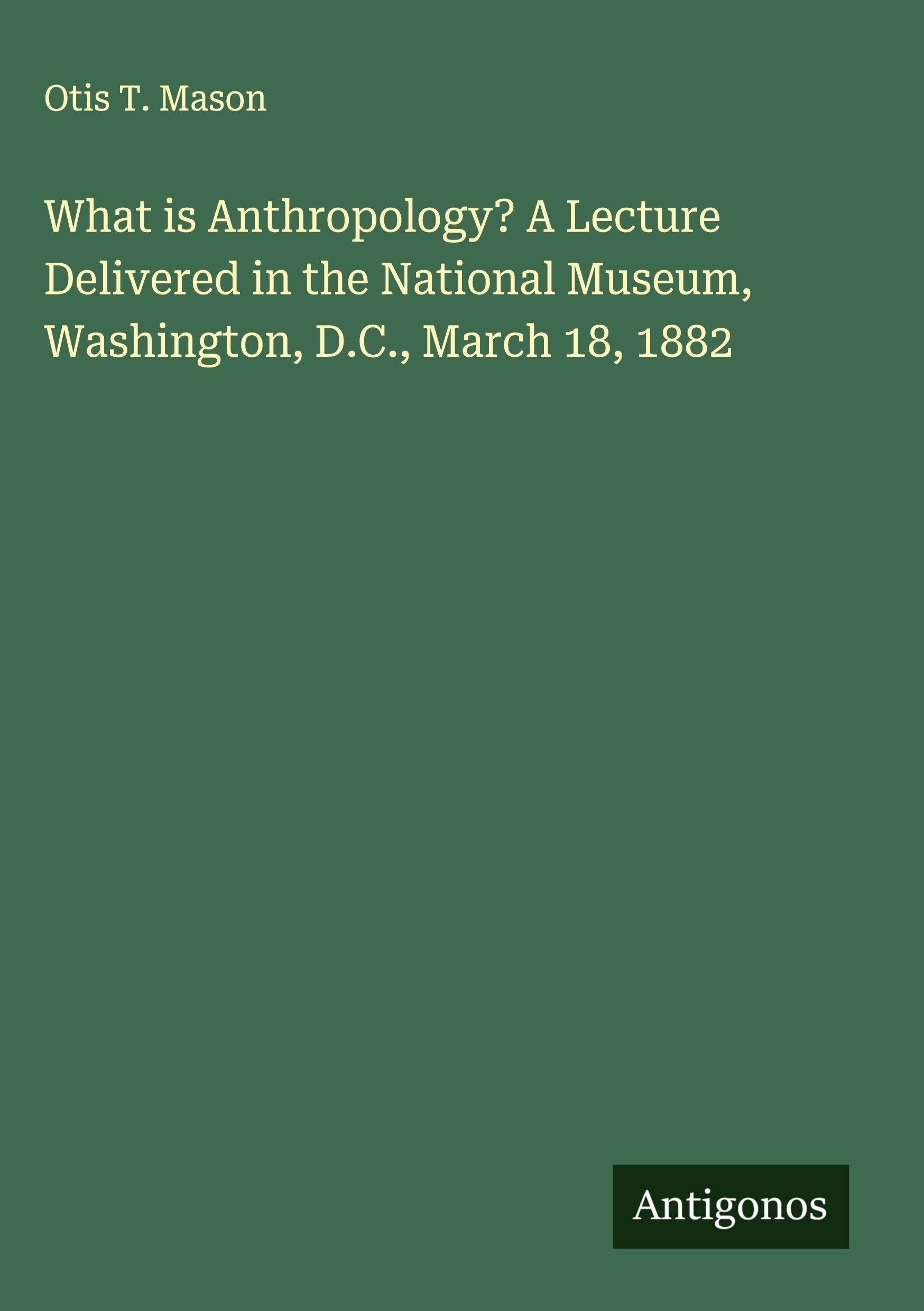 What is Anthropology? A Lecture Delivered in the National Museum, Washington, D.C., March 18, 1882 Classics