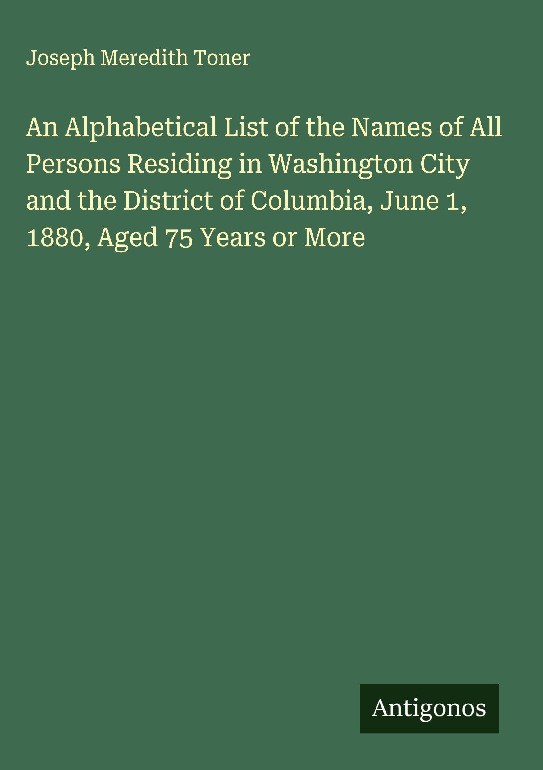An Alphabetical List of the Names of All Persons Residing in Washington City and the District of Columbia, June 1, 1880, Aged 75 Years or More Classics