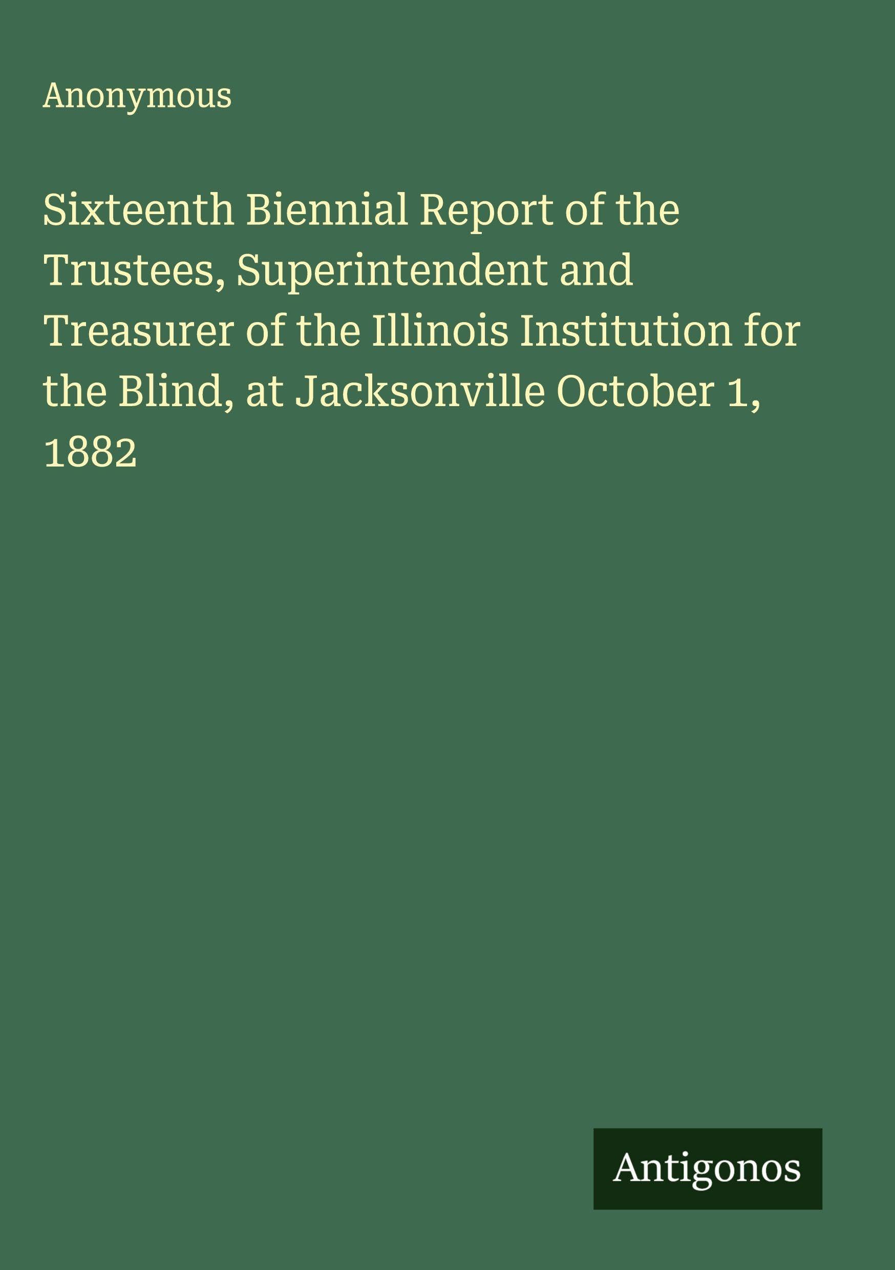 Sixteenth Biennial Report of the Trustees, Superintendent and Treasurer of the Illinois Institution for the Blind, at Jacksonville October 1, 1882 Classics