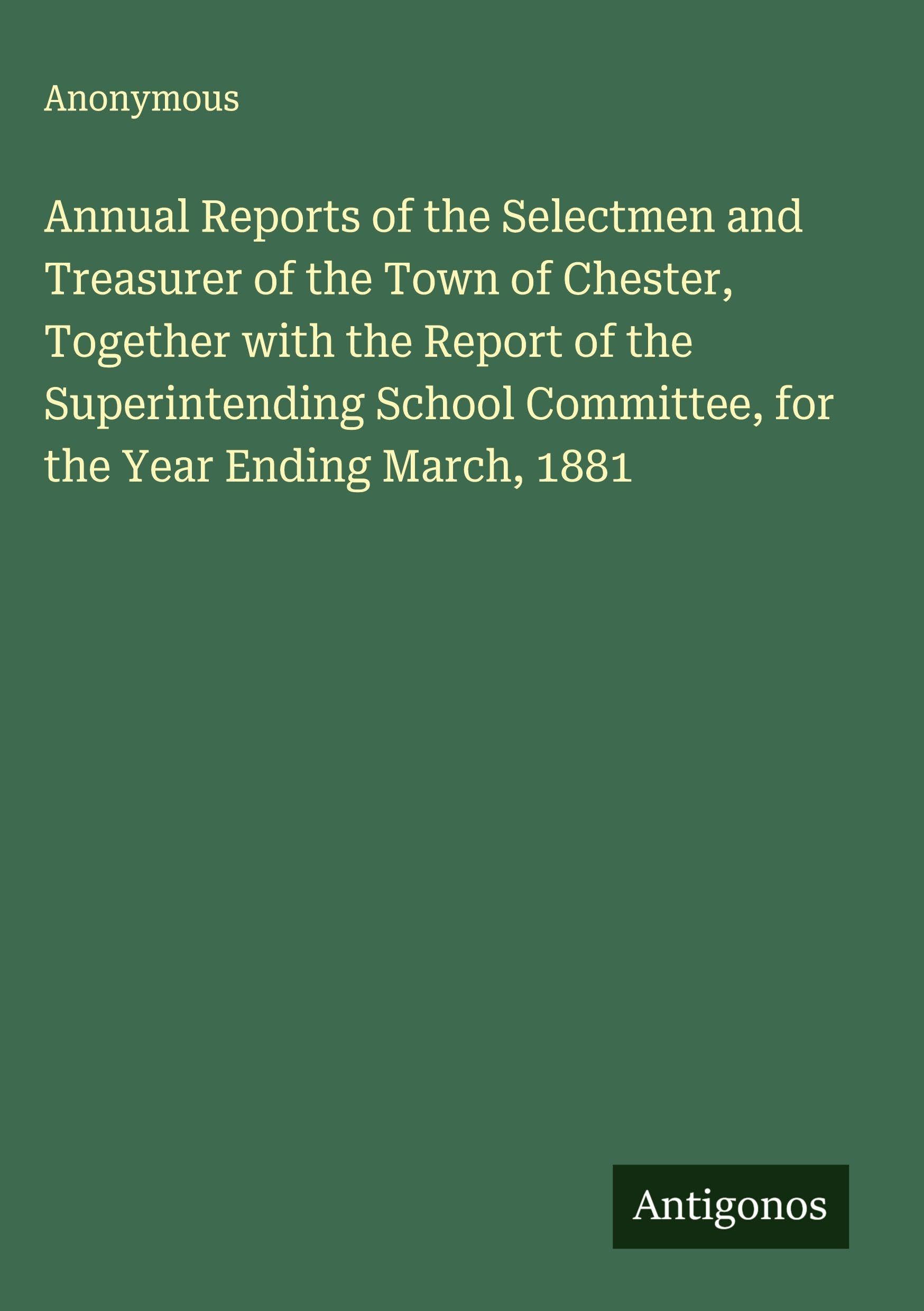 Annual Reports of the Selectmen and Treasurer of the Town of Chester, Together with the Report of the Superintending School Committee, for the Year Ending March, 1881 Classics