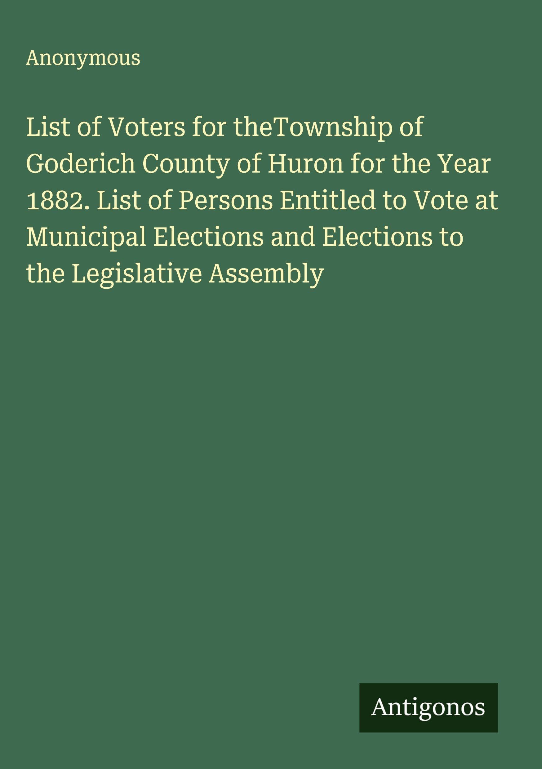 List of Voters for theTownship of Goderich County of Huron for the Year 1882. List of Persons Entitled to Vote at Municipal Elections and Elections to the Legislative Assembly Classics