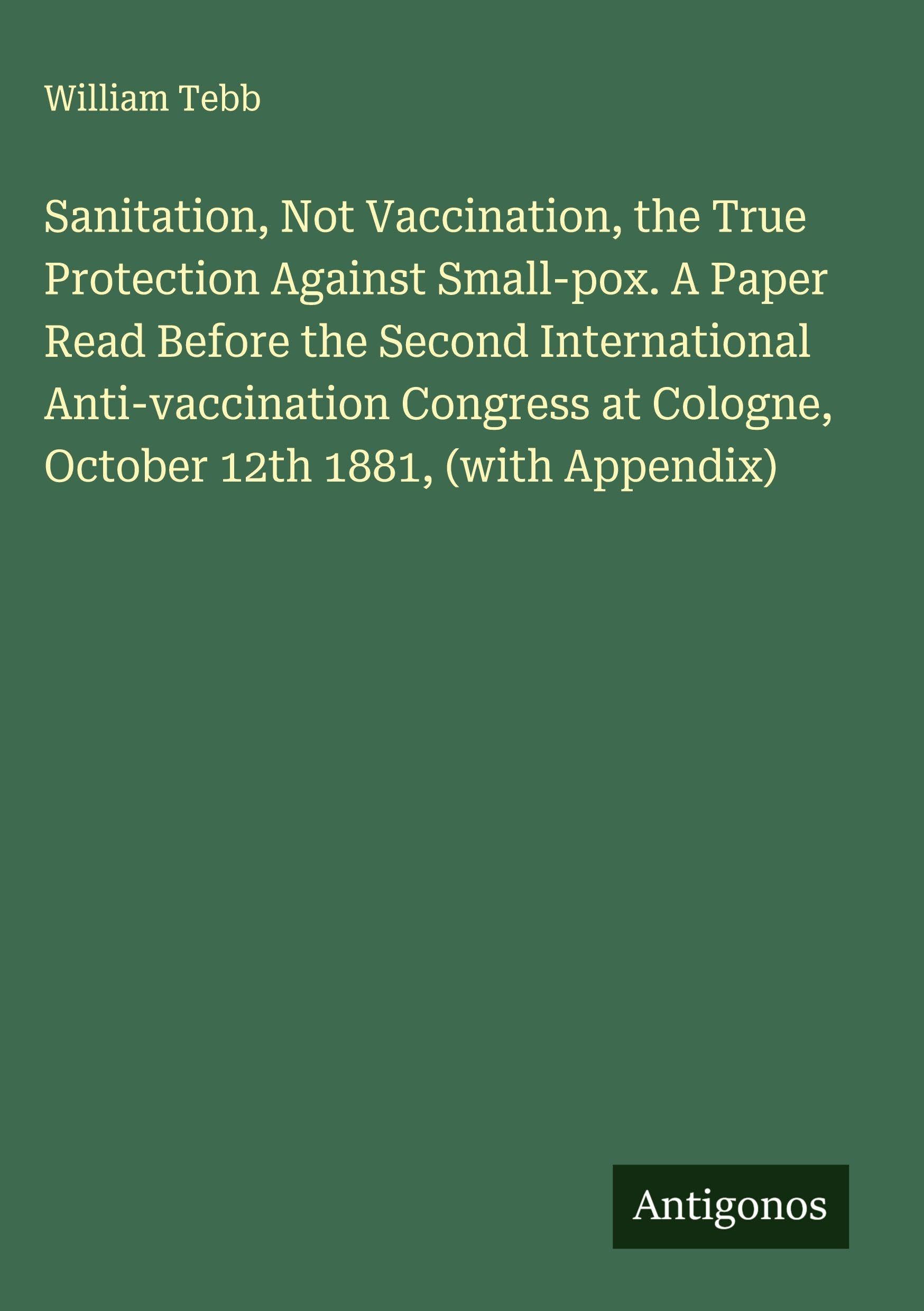 Sanitation, Not Vaccination, the True Protection Against Small-pox. A Paper Read Before the Second International Anti-vaccination Congress at Cologne, October 12th 1881, (with Appendix) Classics