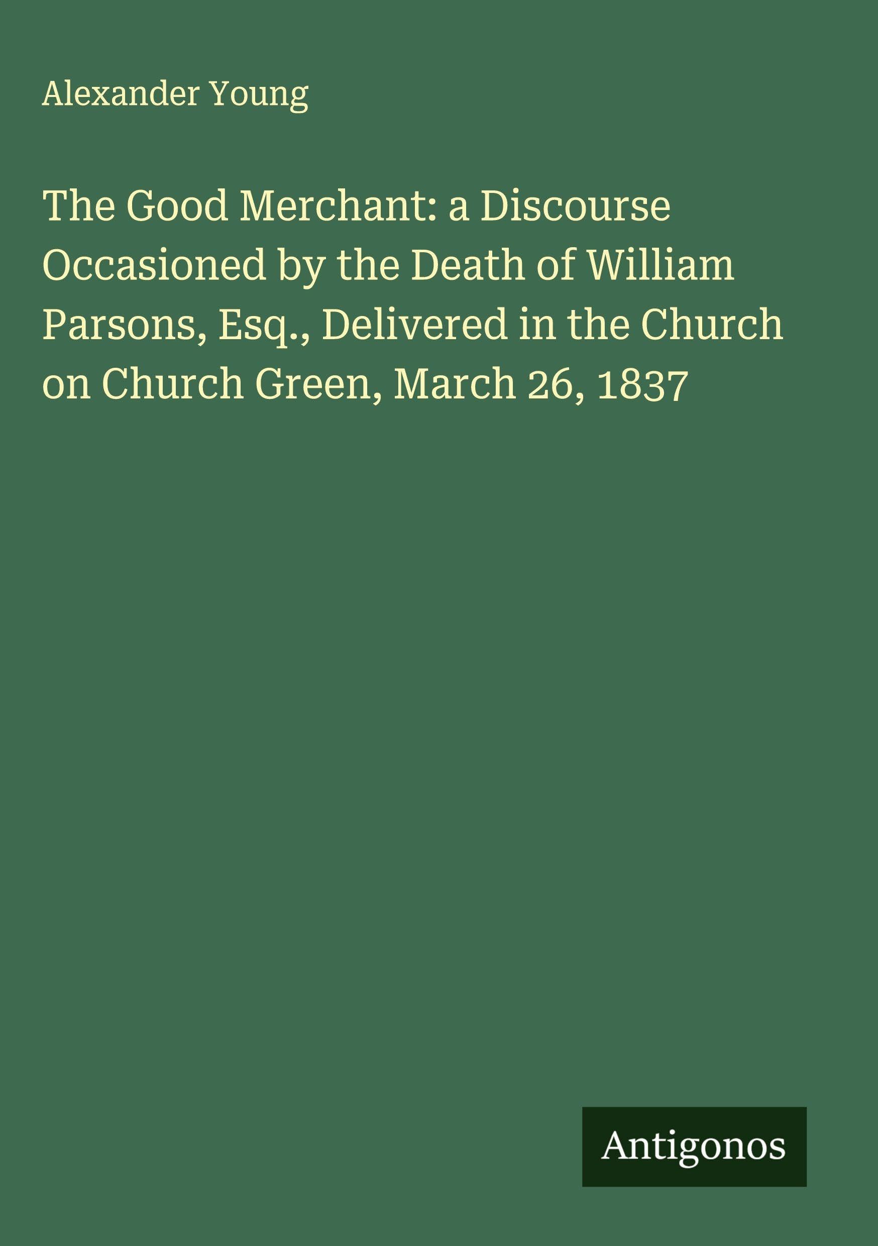 The Good Merchant: a Discourse Occasioned by the Death of William Parsons, Esq., Delivered in the Church on Church Green, March 26, 1837 Classics