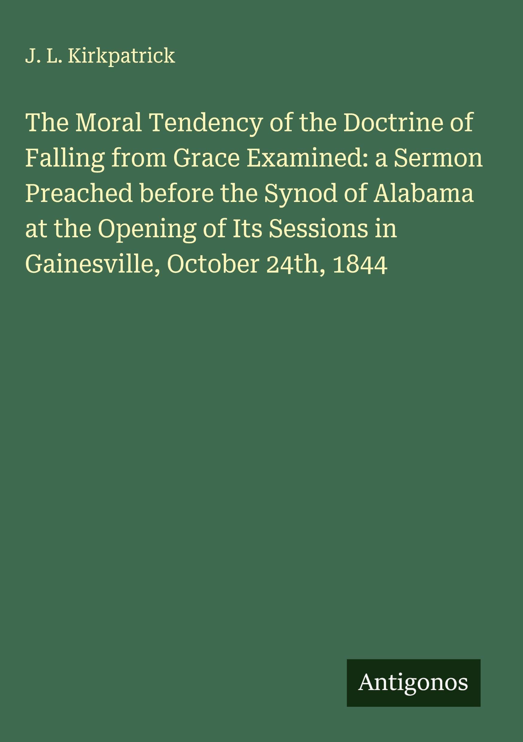 The Moral Tendency of the Doctrine of Falling from Grace Examined: a Sermon Preached before the Synod of Alabama at the Opening of Its Sessions in Gainesville, October 24th, 1844 Classics
