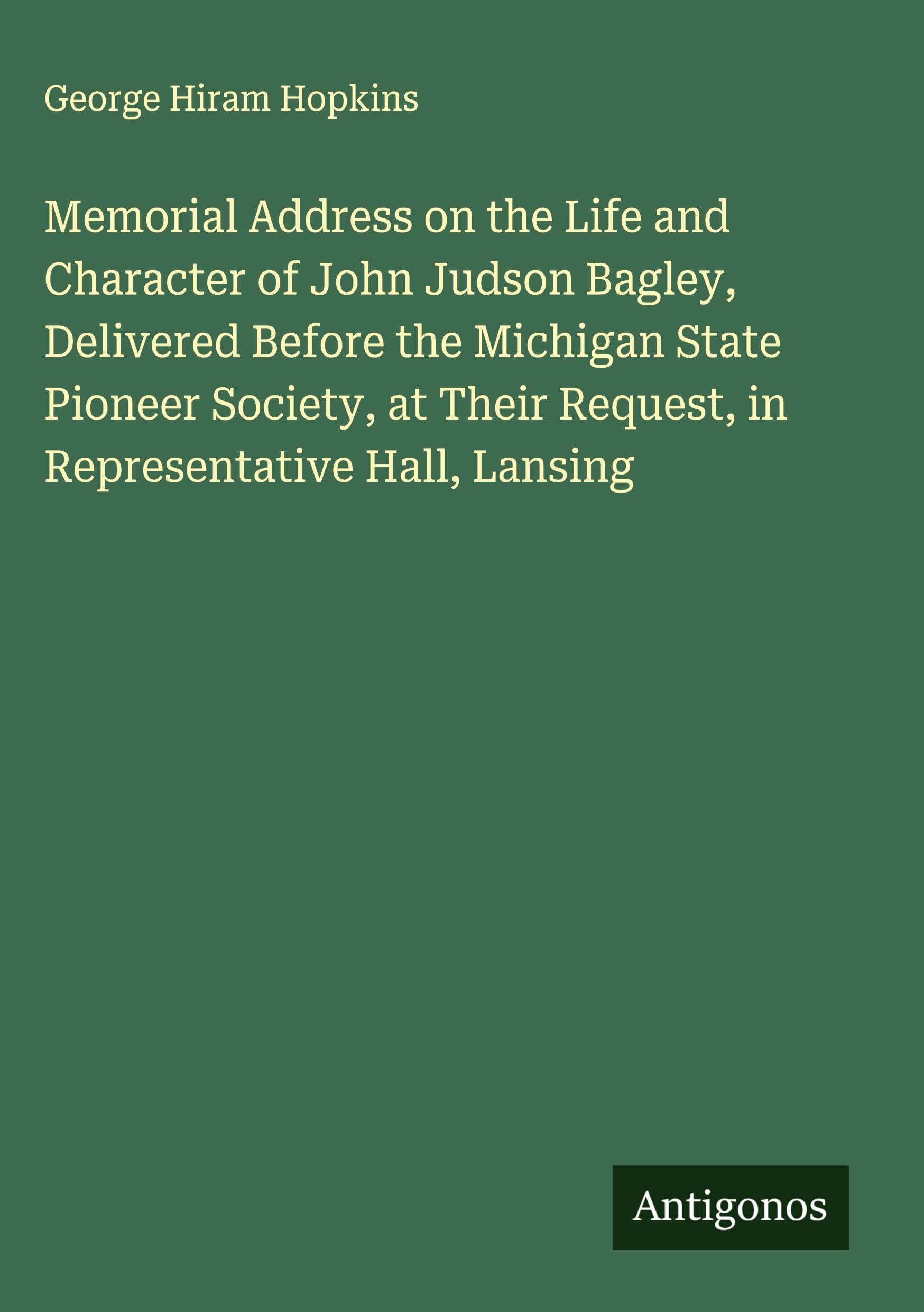 Memorial Address on the Life and Character of John Judson Bagley, Delivered Before the Michigan State Pioneer Society, at Their Request, in Representative Hall, Lansing Classics