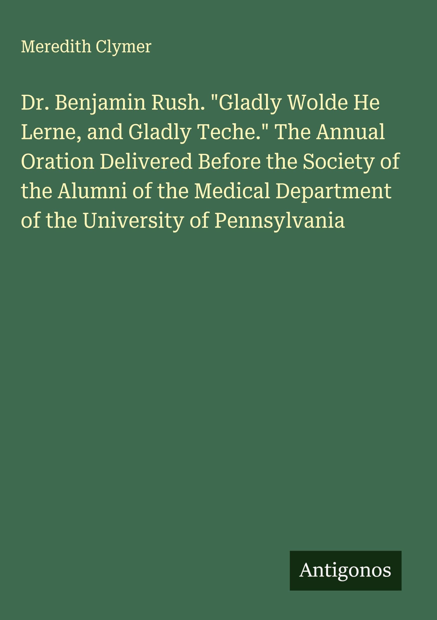 Dr. Benjamin Rush. "Gladly Wolde He Lerne, and Gladly Teche." The Annual Oration Delivered Before the Society of the Alumni of the Medical Department of the University of Pennsylvania Classics