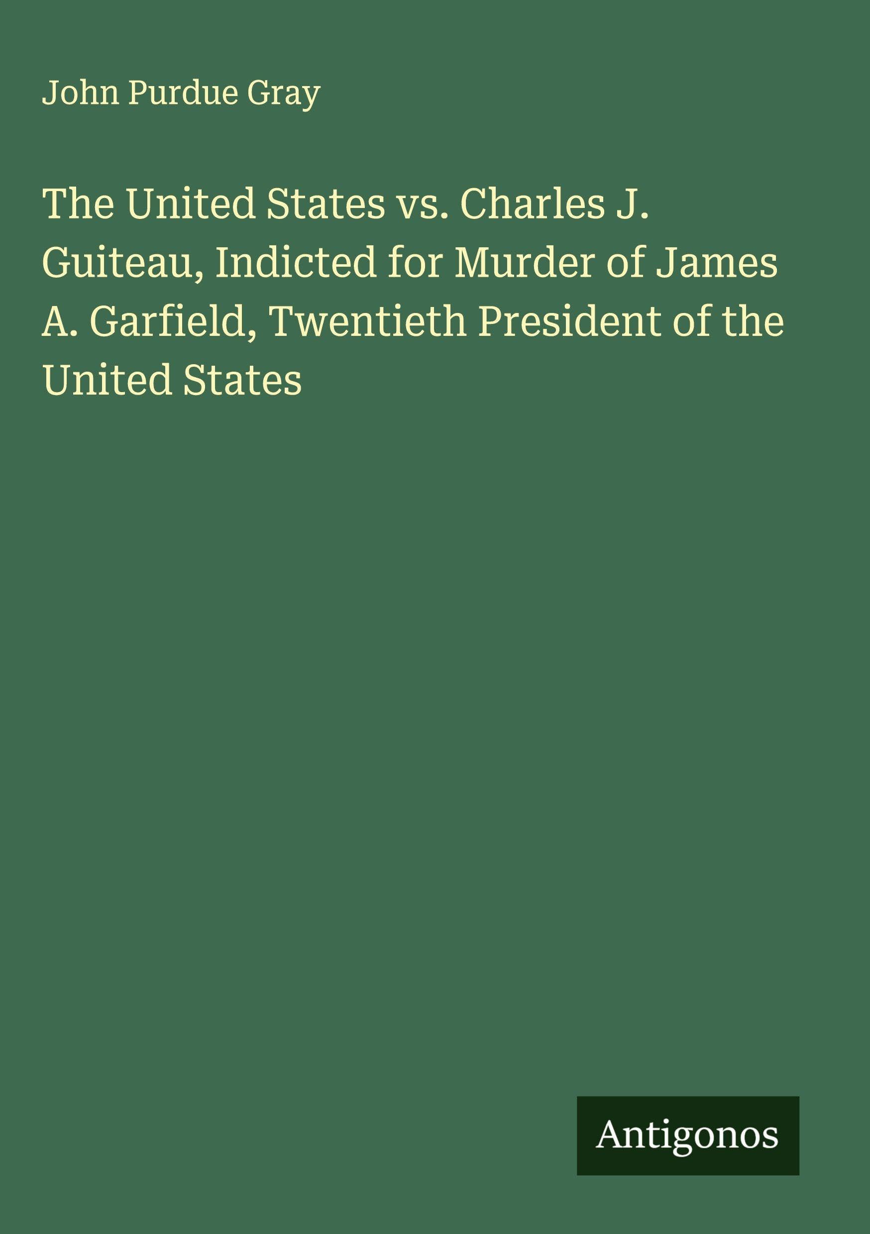 The United States vs. Charles J. Guiteau, Indicted for Murder of James A. Garfield, Twentieth President of the United States Classics