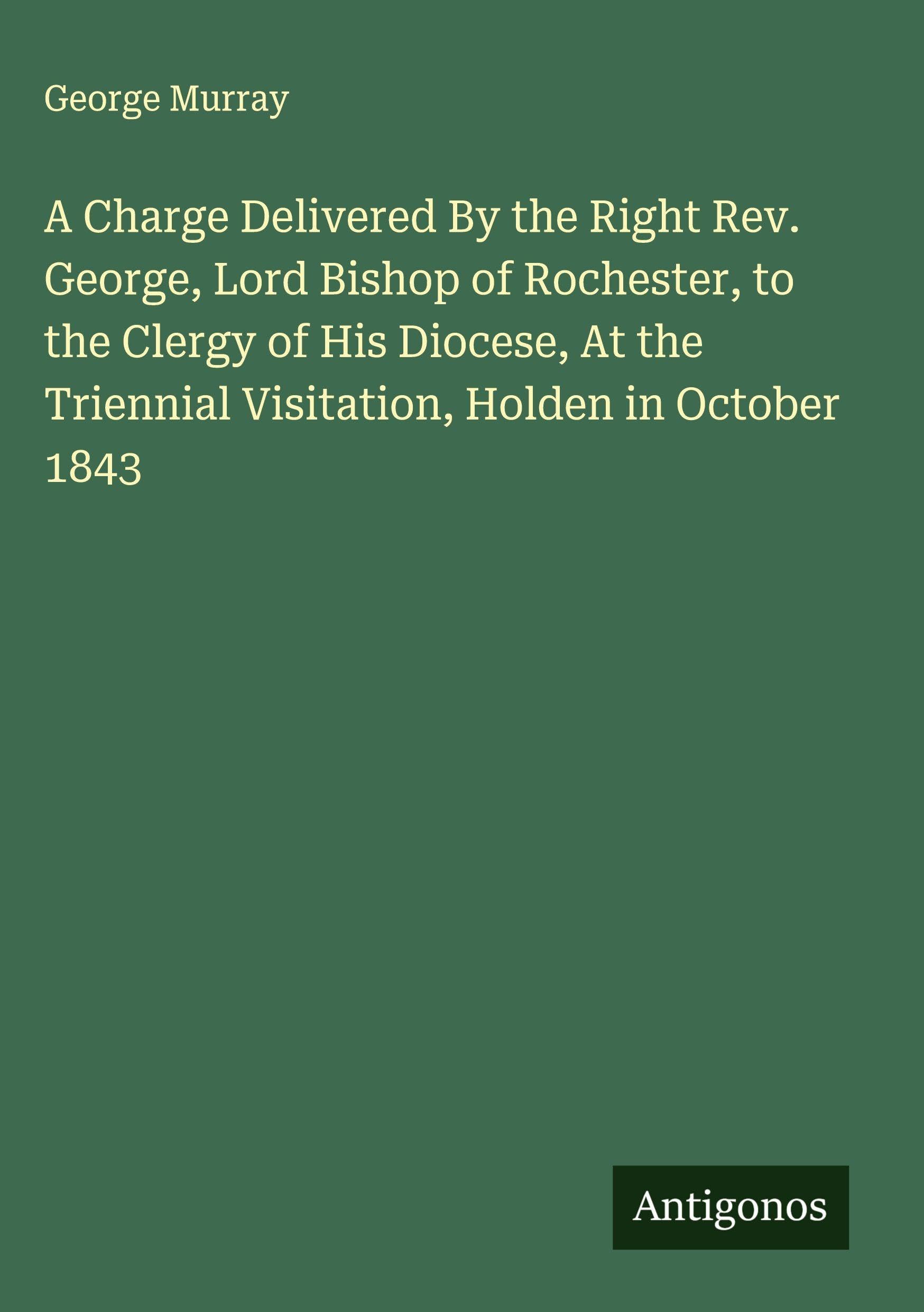 A Charge Delivered By the Right Rev. George, Lord Bishop of Rochester, to the Clergy of His Diocese, At the Triennial Visitation, Holden in October 1843 Classics