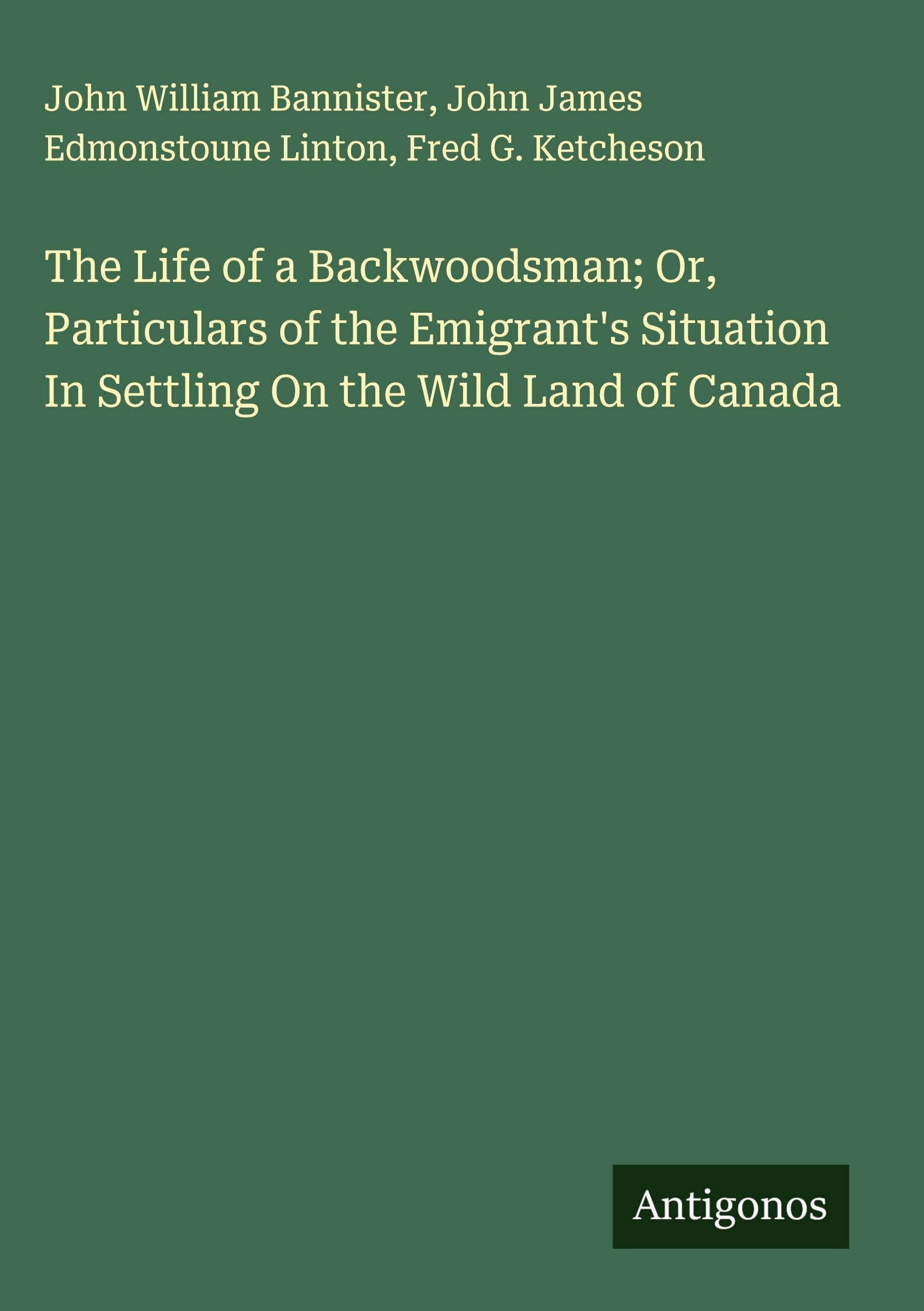 The Life of a Backwoodsman; Or, Particulars of the Emigrant's Situation In Settling On the Wild Land of Canada Classics
