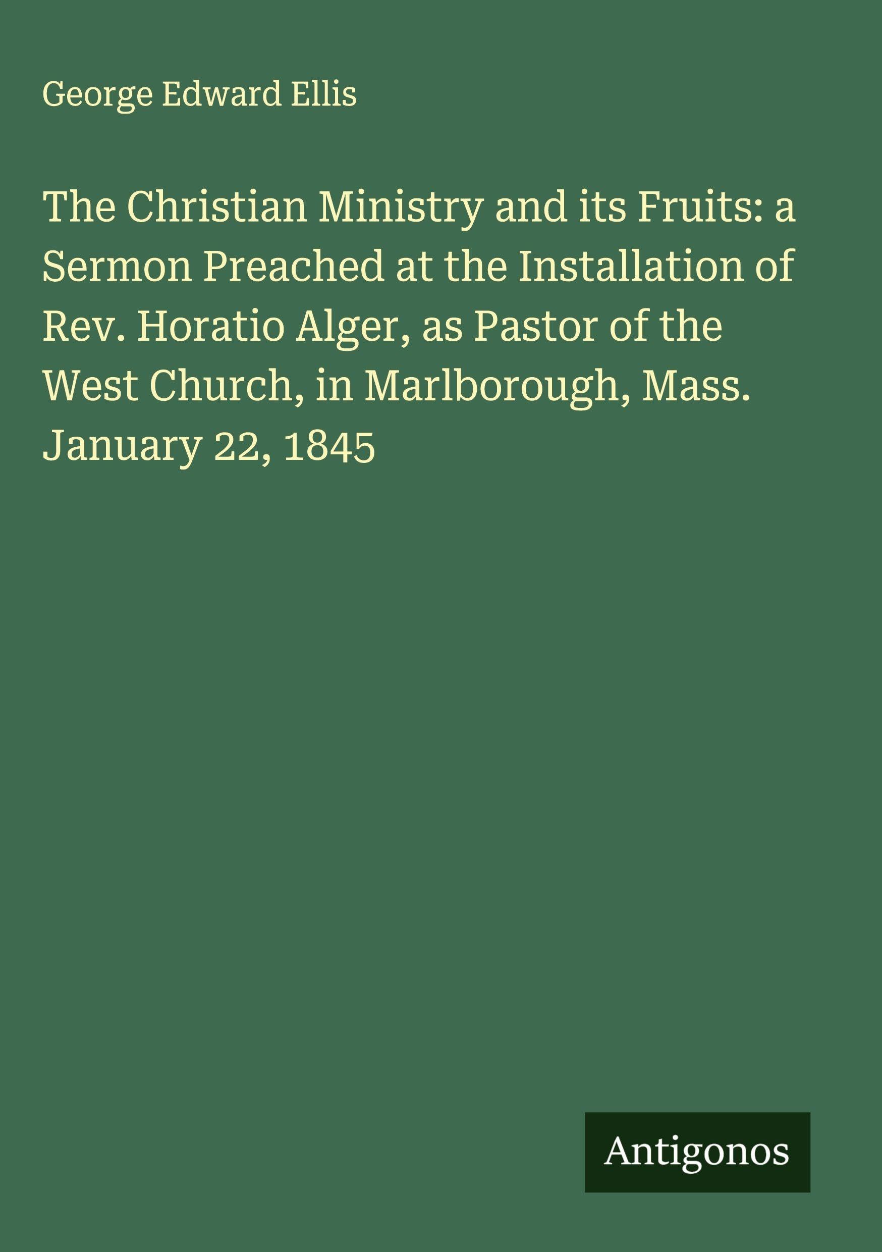 The Christian Ministry and its Fruits: a Sermon Preached at the Installation of Rev. Horatio Alger, as Pastor of the West Church, in Marlborough, Mass. January 22, 1845 Classics