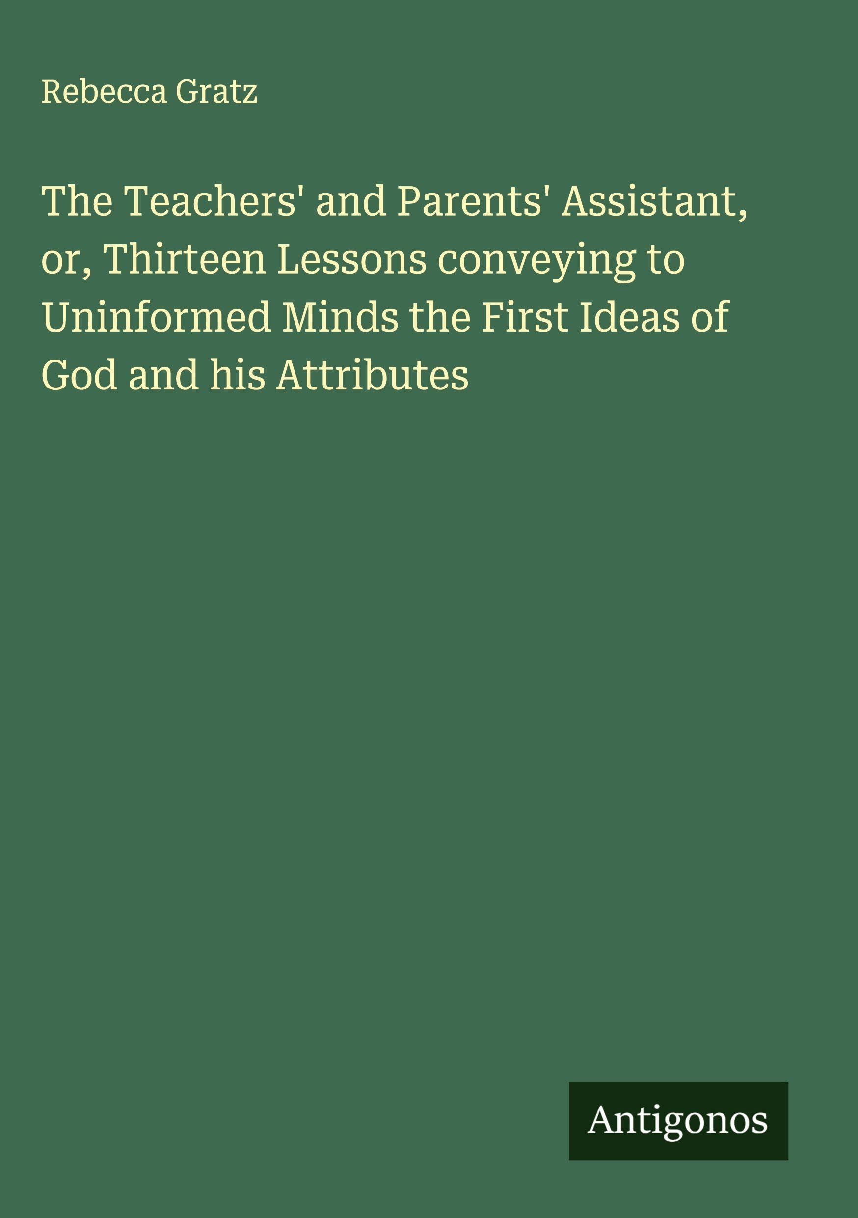 The Teachers' and Parents' Assistant, or, Thirteen Lessons conveying to Uninformed Minds the First Ideas of God and his Attributes Classics