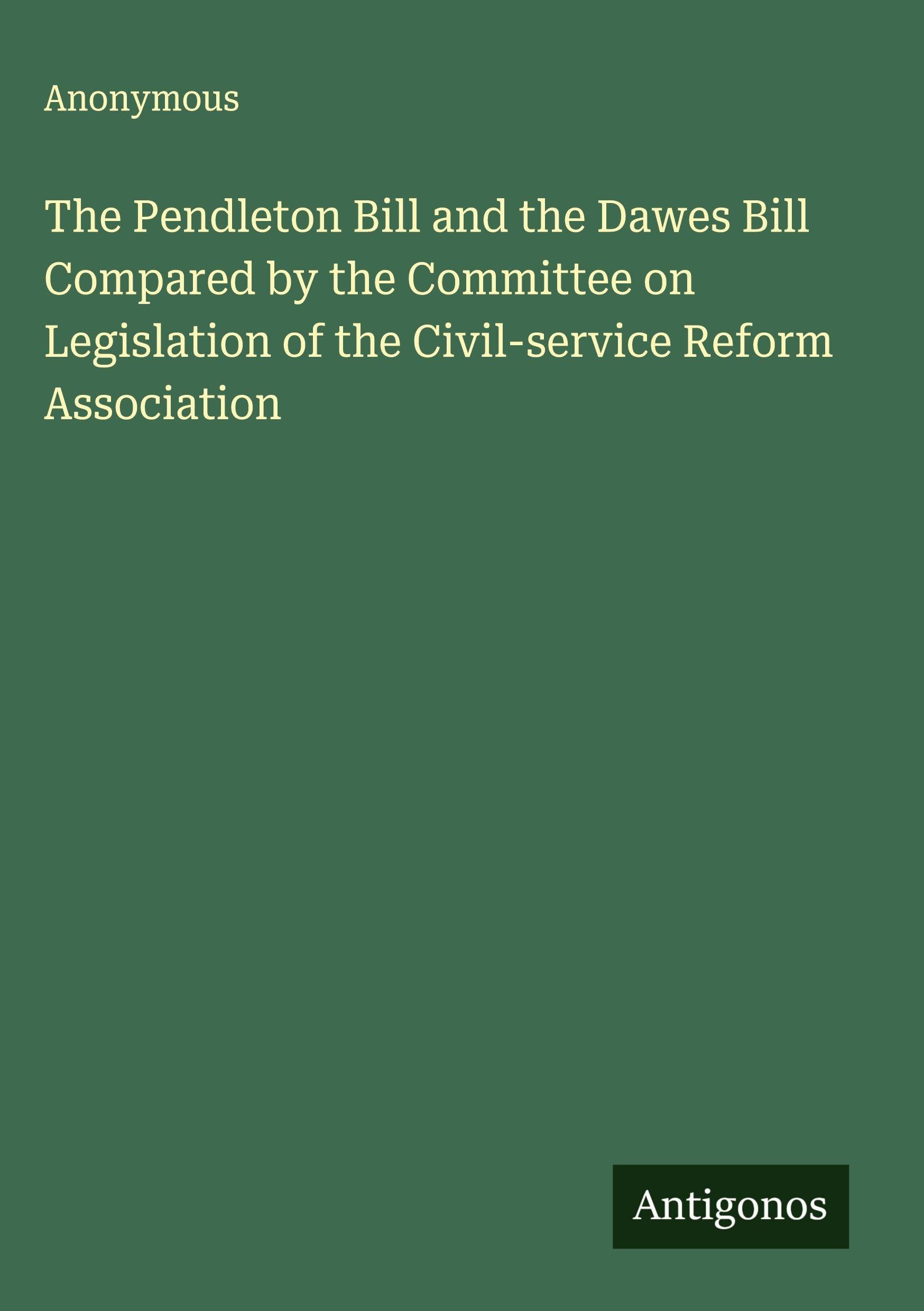The Pendleton Bill and the Dawes Bill Compared by the Committee on Legislation of the Civil-service Reform Association Classics