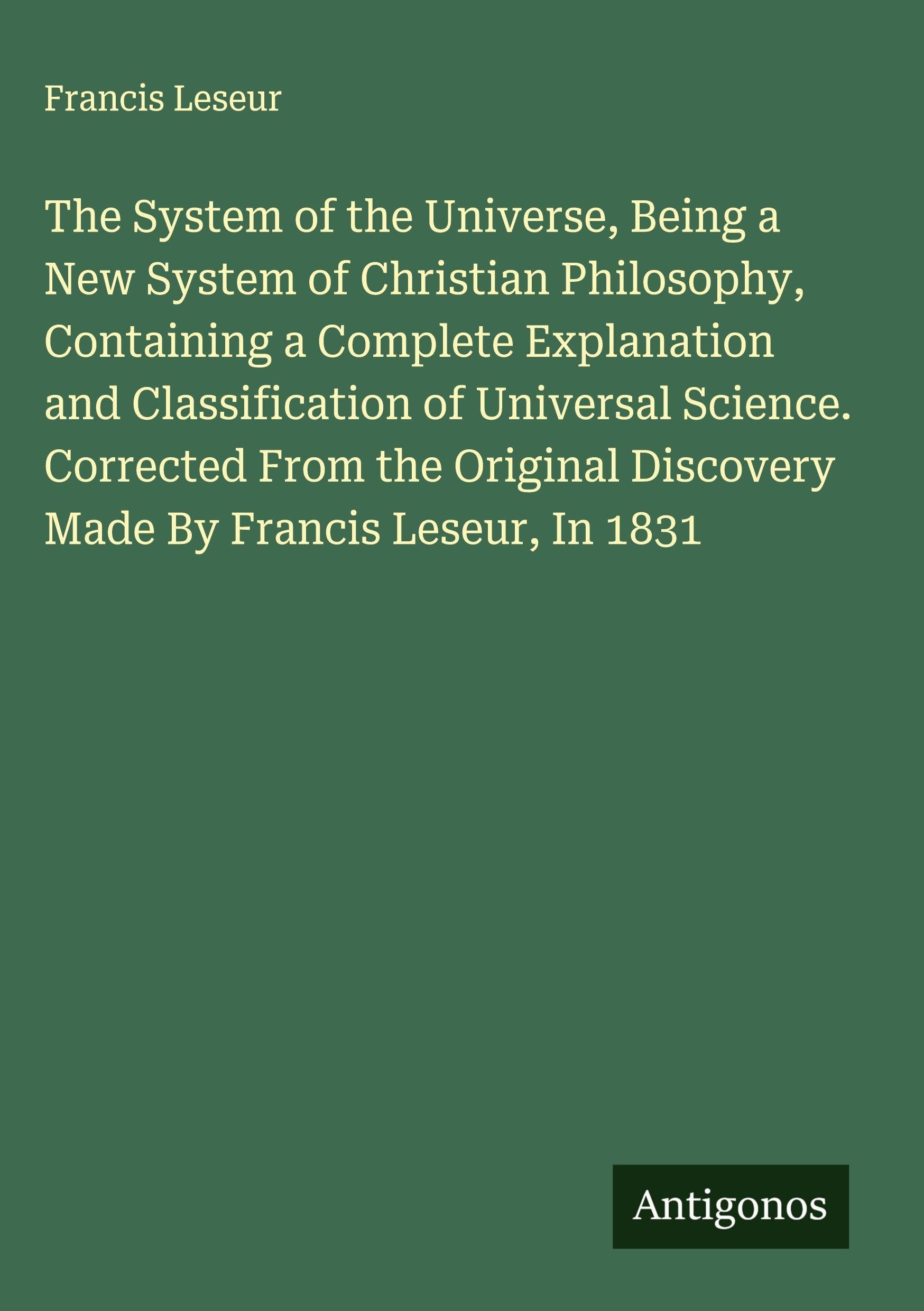 The System of the Universe, Being a New System of Christian Philosophy, Containing a Complete Explanation and Classification of Universal Science. Corrected From the Original Discovery Made By Francis Leseur, In 1831 Classics
