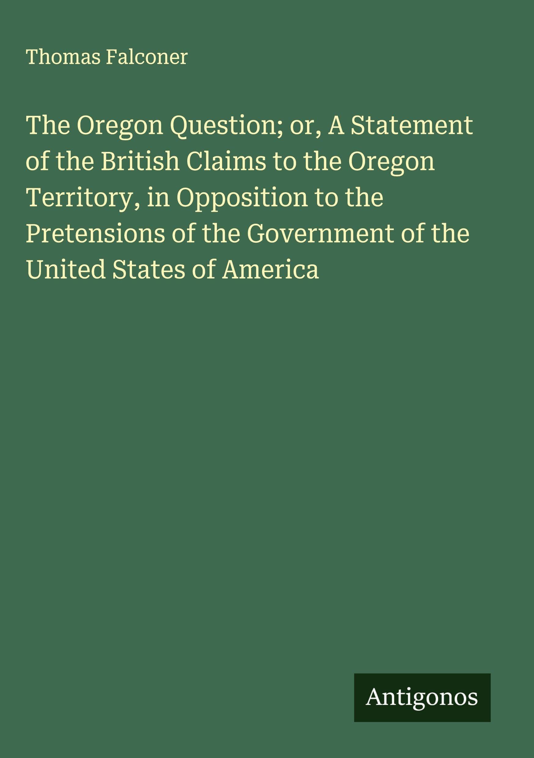 The Oregon Question; or, A Statement of the British Claims to the Oregon Territory, in Opposition to the Pretensions of the Government of the United States of America Classics