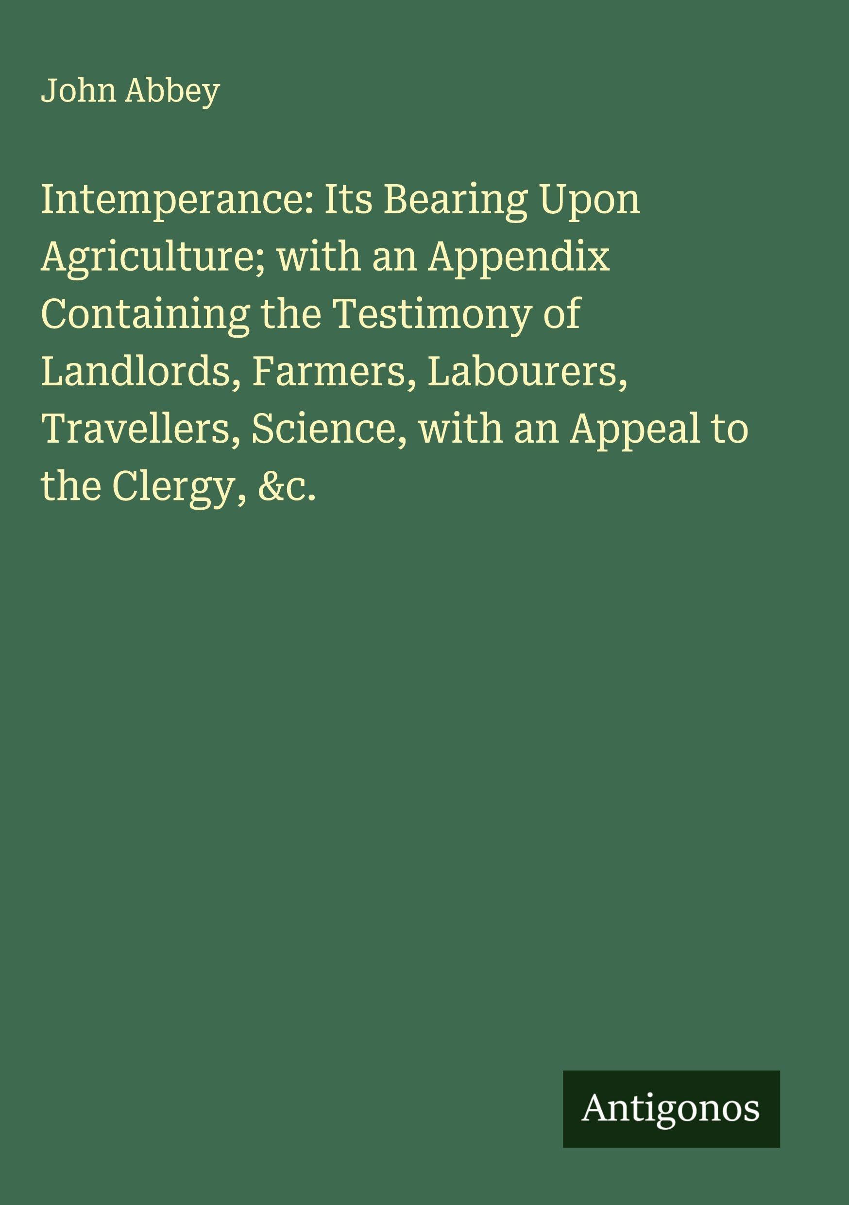 Intemperance: Its Bearing Upon Agriculture; with an Appendix Containing the Testimony of Landlords, Farmers, Labourers, Travellers, Science, with an Appeal to the Clergy, &c. Classics