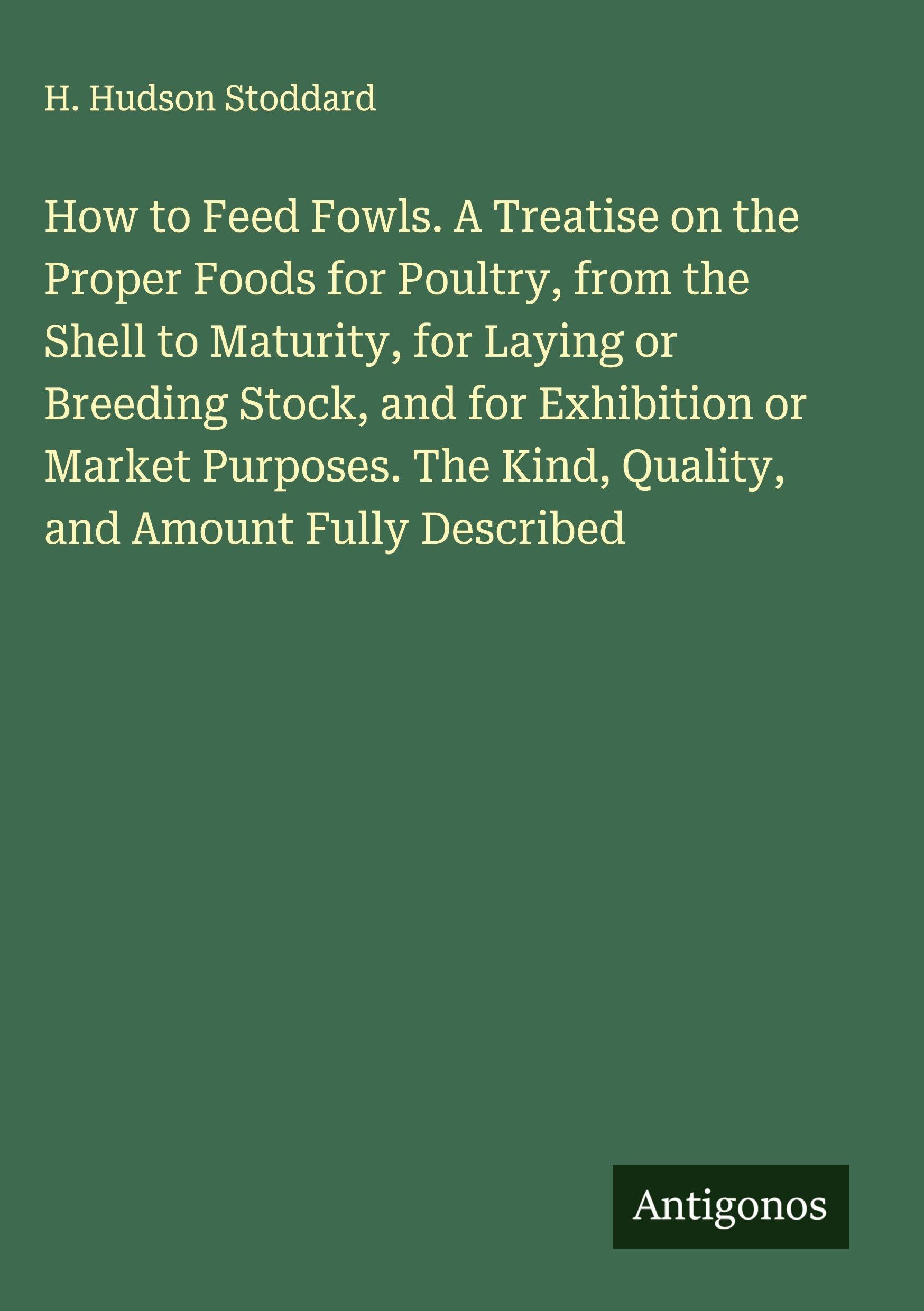 How to Feed Fowls. A Treatise on the Proper Foods for Poultry, from the Shell to Maturity, for Laying or Breeding Stock, and for Exhibition or Market Purposes. The Kind, Quality, and Amount Fully Described Classics