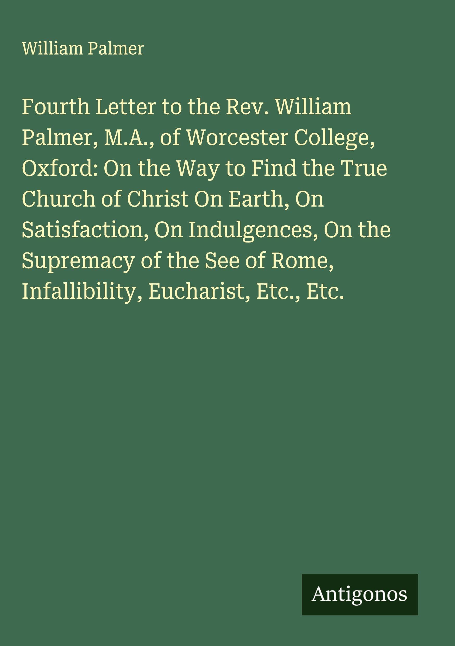 Fourth Letter to the Rev. William Palmer, M.A., of Worcester College, Oxford: On the Way to Find the True Church of Christ On Earth, On Satisfaction, On Indulgences, On the Supremacy of the See of Rome, Infallibility, Eucharist, Etc., Etc. Classics