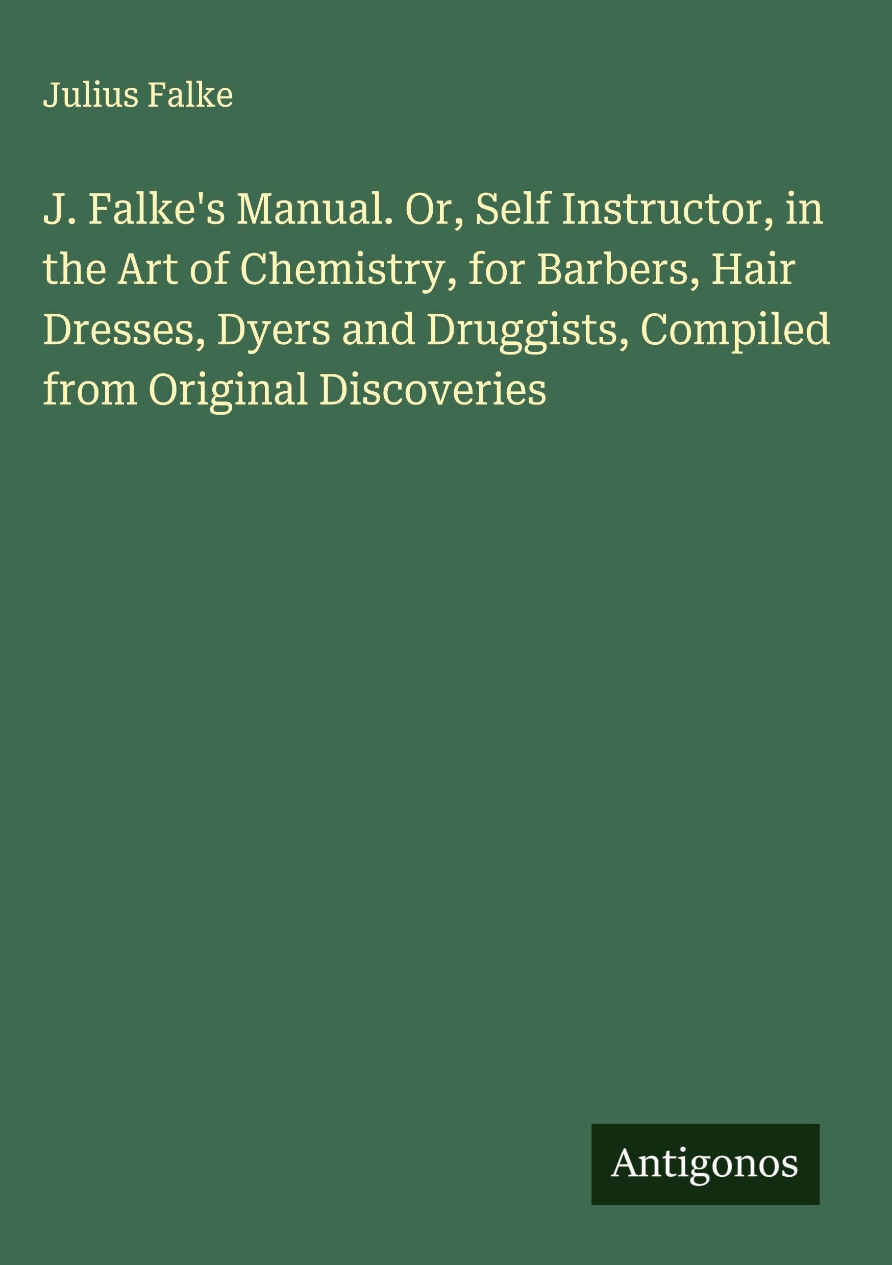 J. Falke's Manual. Or, Self Instructor, in the Art of Chemistry, for Barbers, Hair Dresses, Dyers and Druggists, Compiled from Original Discoveries Classics