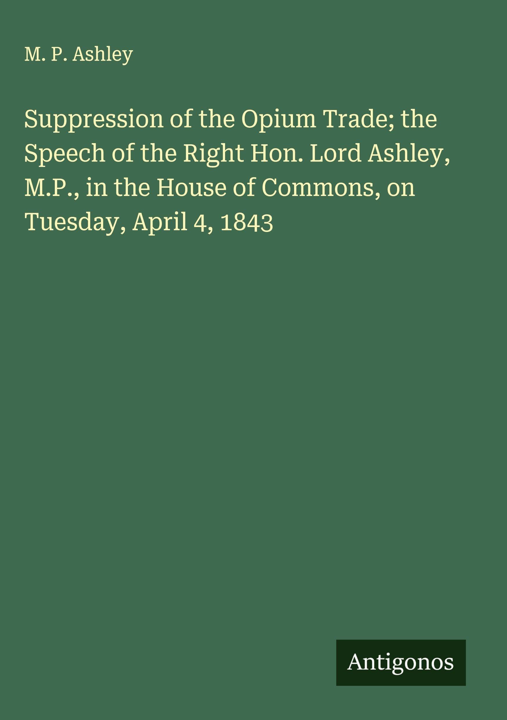 Suppression of the Opium Trade; the Speech of the Right Hon. Lord Ashley, M.P., in the House of Commons, on Tuesday, April 4, 1843 Classics