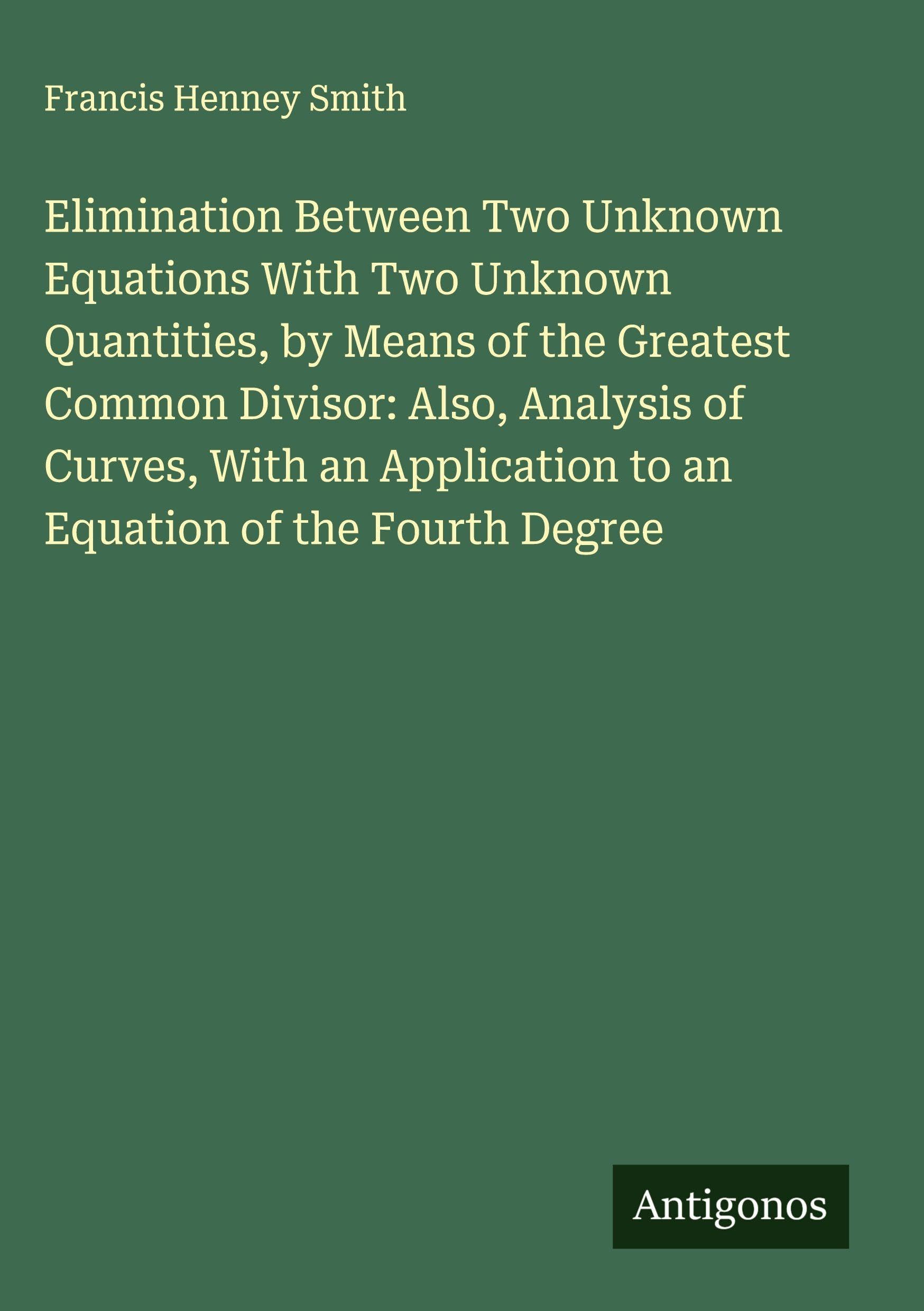 Elimination Between Two Unknown Equations With Two Unknown Quantities, by Means of the Greatest Common Divisor: Also, Analysis of Curves, With an Application to an Equation of the Fourth Degree Classics