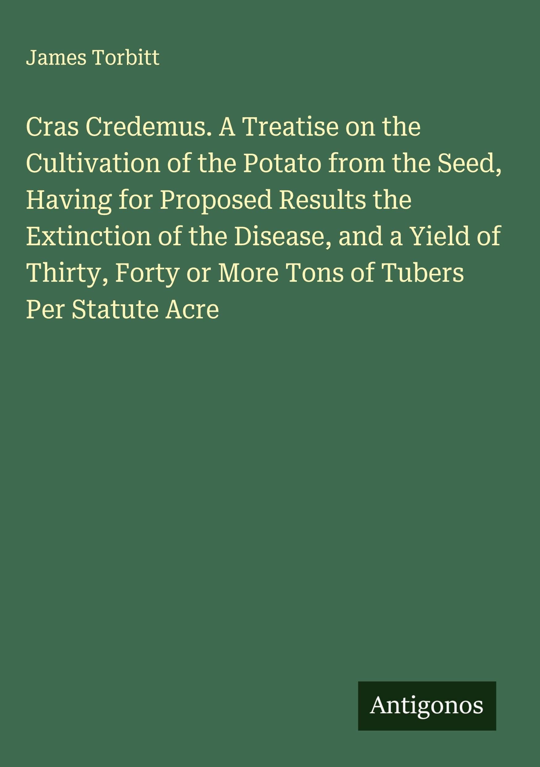 Cras Credemus. A Treatise on the Cultivation of the Potato from the Seed, Having for Proposed Results the Extinction of the Disease, and a Yield of Thirty, Forty or More Tons of Tubers Per Statute Acre Classics