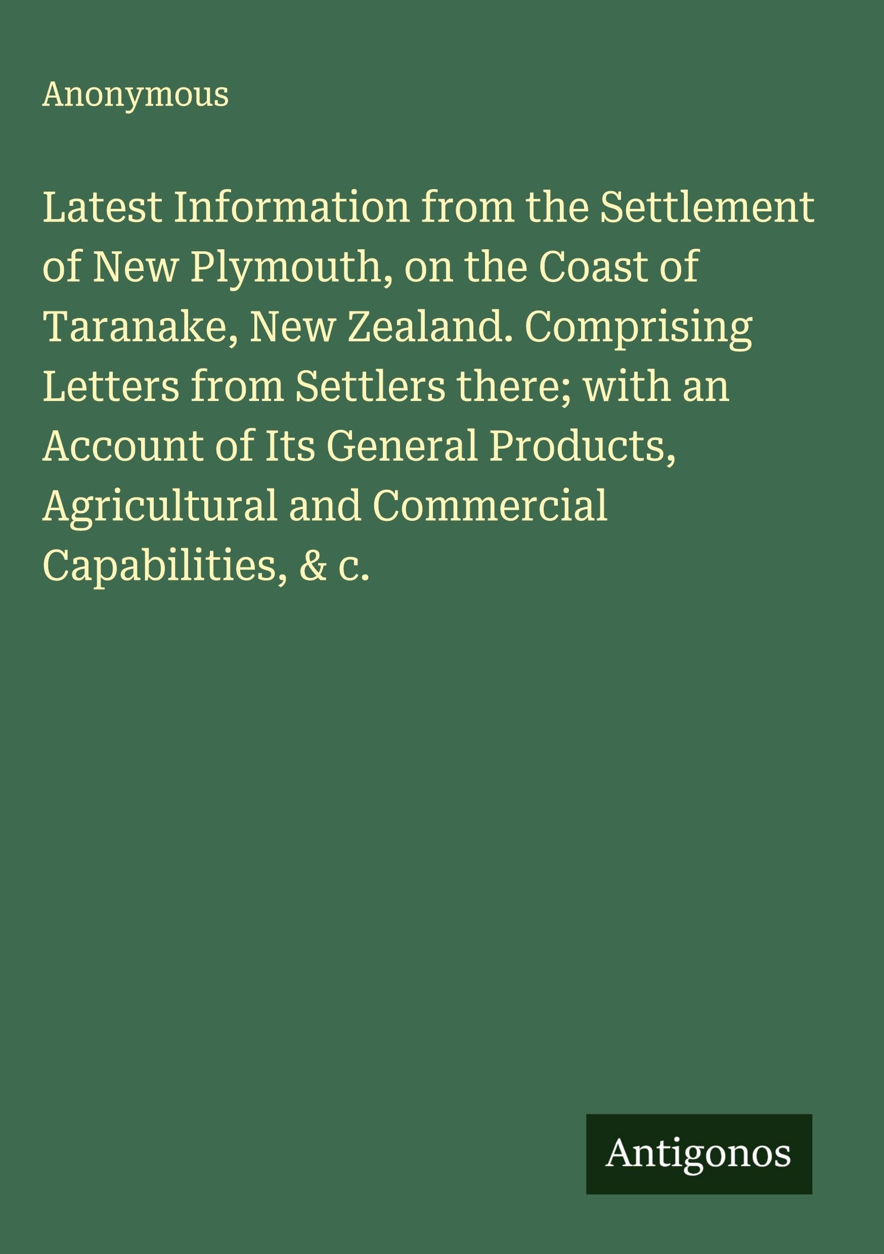 Latest Information from the Settlement of New Plymouth, on the Coast of Taranake, New Zealand. Comprising Letters from Settlers there; with an Account of Its General Products, Agricultural and Commercial Capabilities, & c. Classics