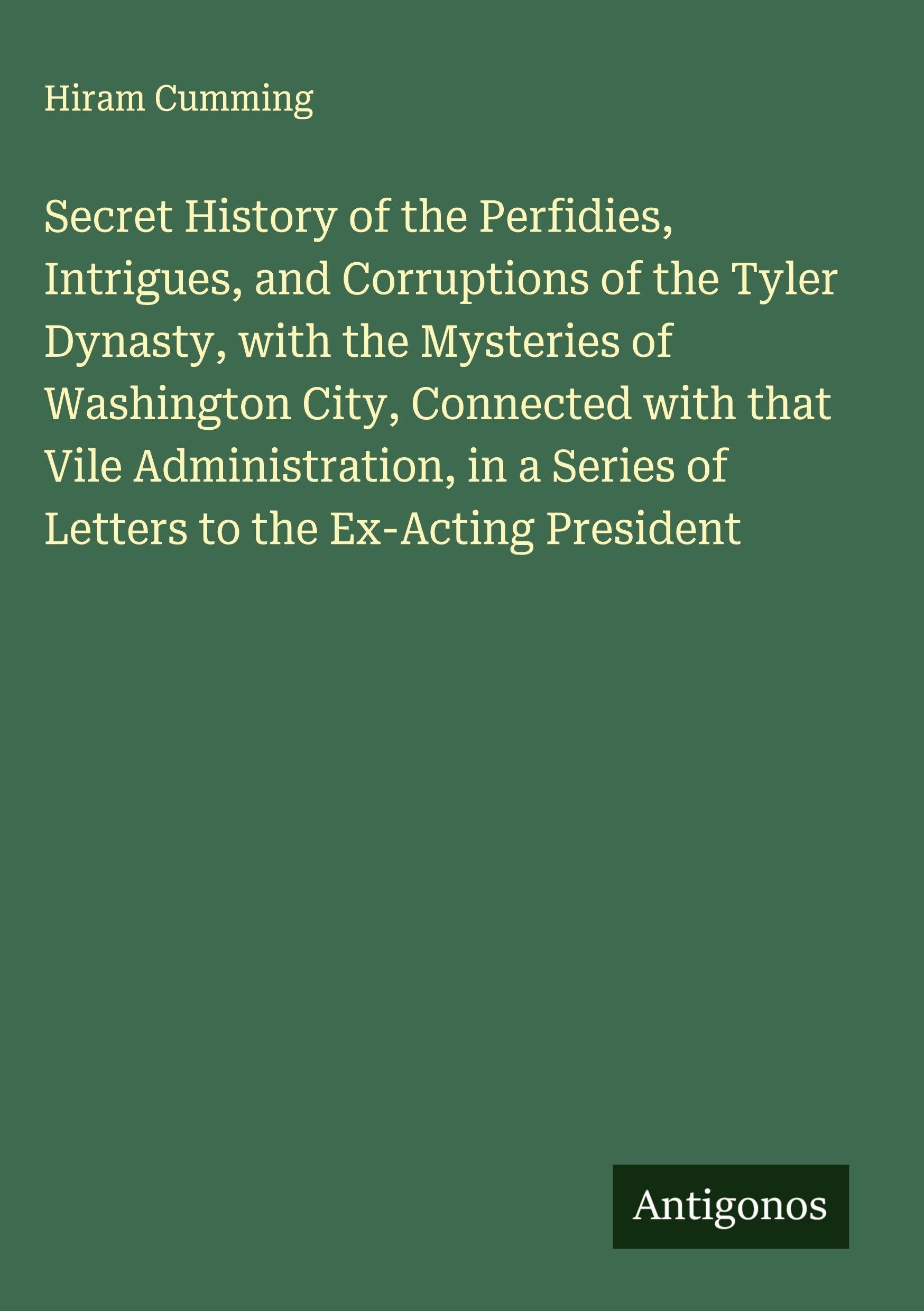 Secret History of the Perfidies, Intrigues, and Corruptions of the Tyler Dynasty, with the Mysteries of Washington City, Connected with that Vile Administration, in a Series of Letters to the Ex-Acting President Classics