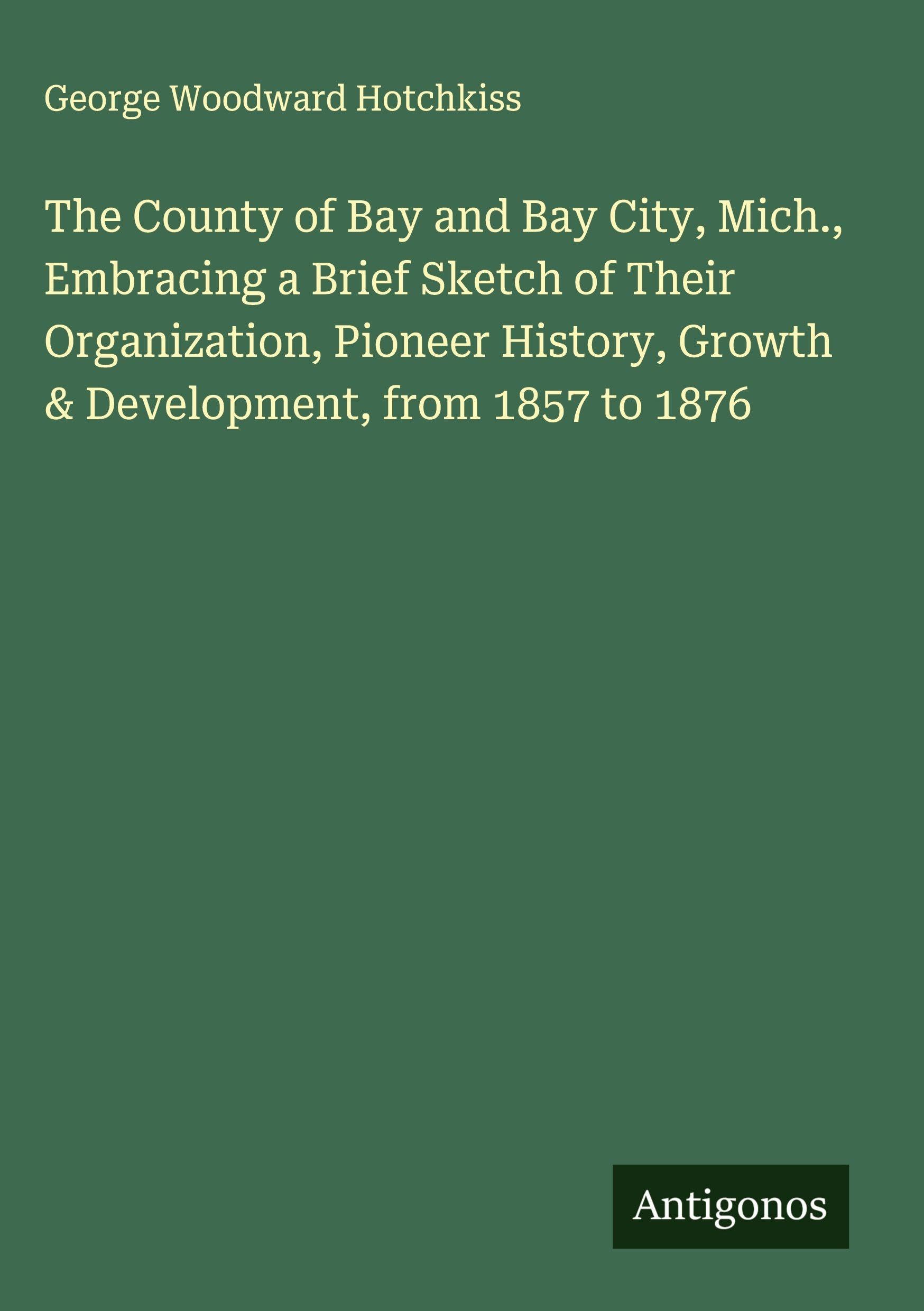 The County of Bay and Bay City, Mich., Embracing a Brief Sketch of Their Organization, Pioneer History, Growth & Development, from 1857 to 1876 Classics