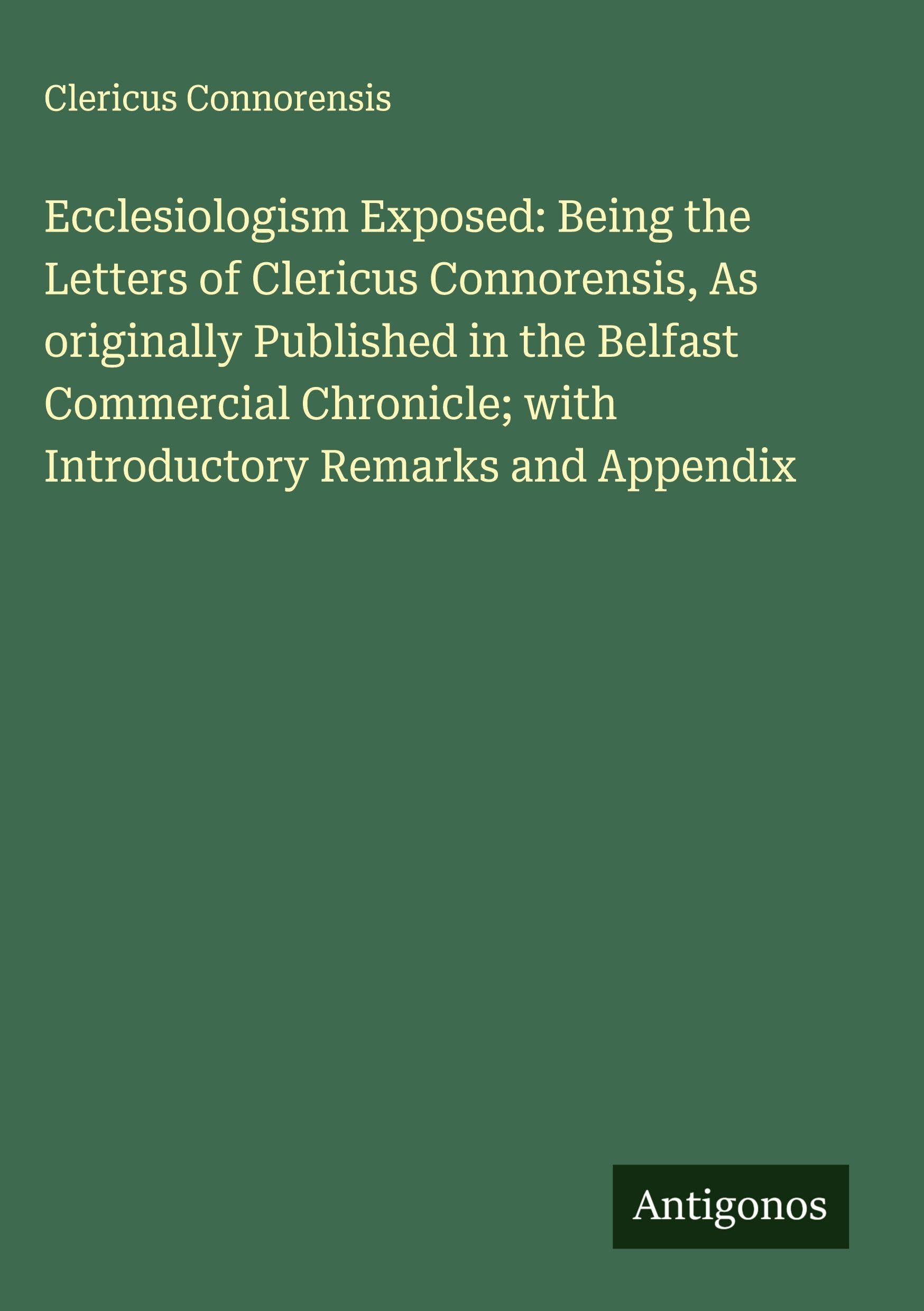 Ecclesiologism Exposed: Being the Letters of Clericus Connorensis, As originally Published in the Belfast Commercial Chronicle; with Introductory Remarks and Appendix Classics
