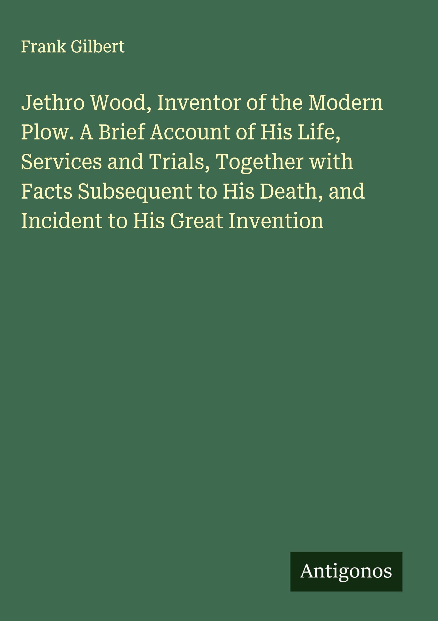 Jethro Wood, Inventor of the Modern Plow. A Brief Account of His Life, Services and Trials, Together with Facts Subsequent to His Death, and Incident to His Great Invention Classics