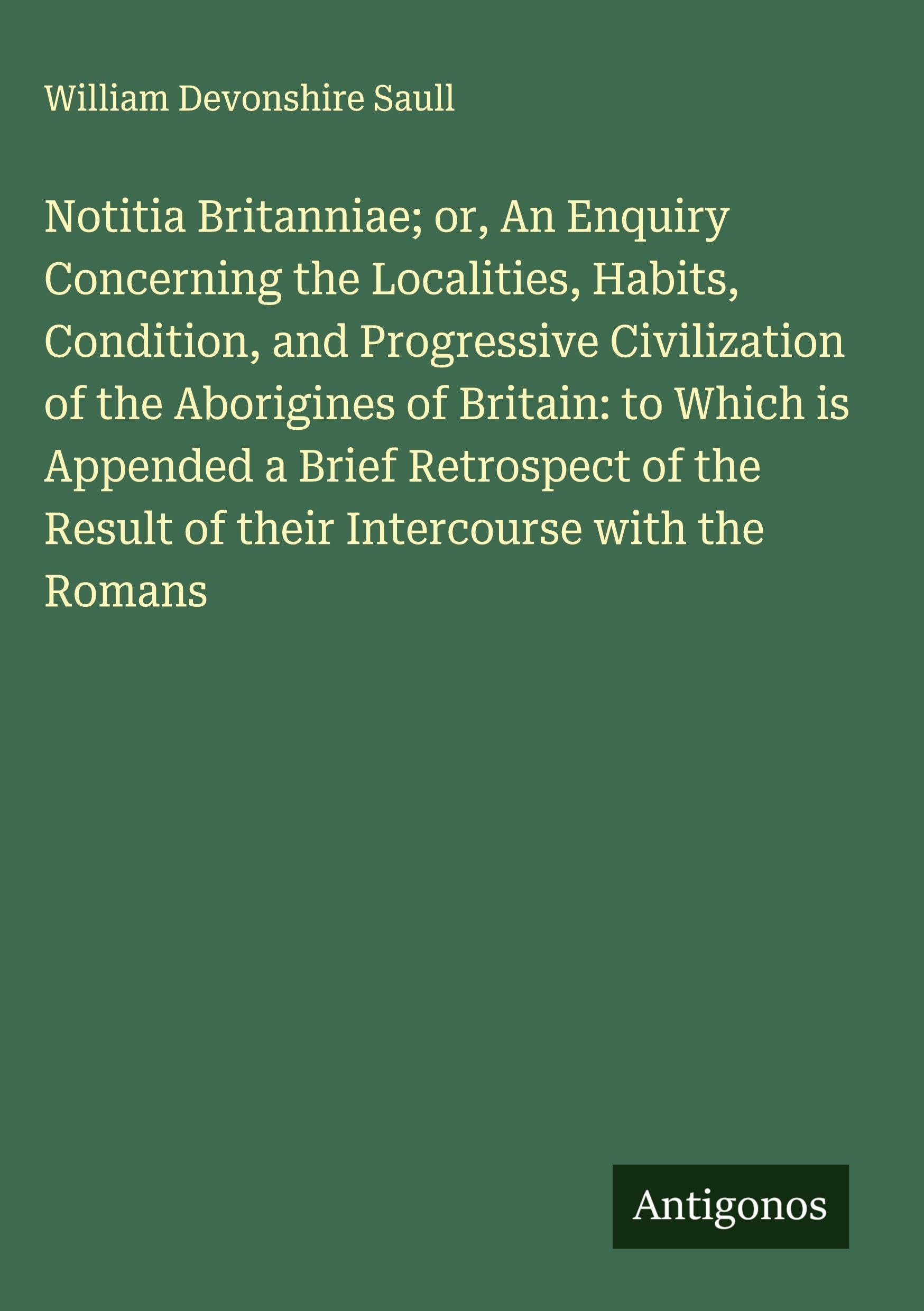 Notitia Britanniae; or, An Enquiry Concerning the Localities, Habits, Condition, and Progressive Civilization of the Aborigines of Britain: to Which is Appended a Brief Retrospect of the Result of their Intercourse with the Romans Classics
