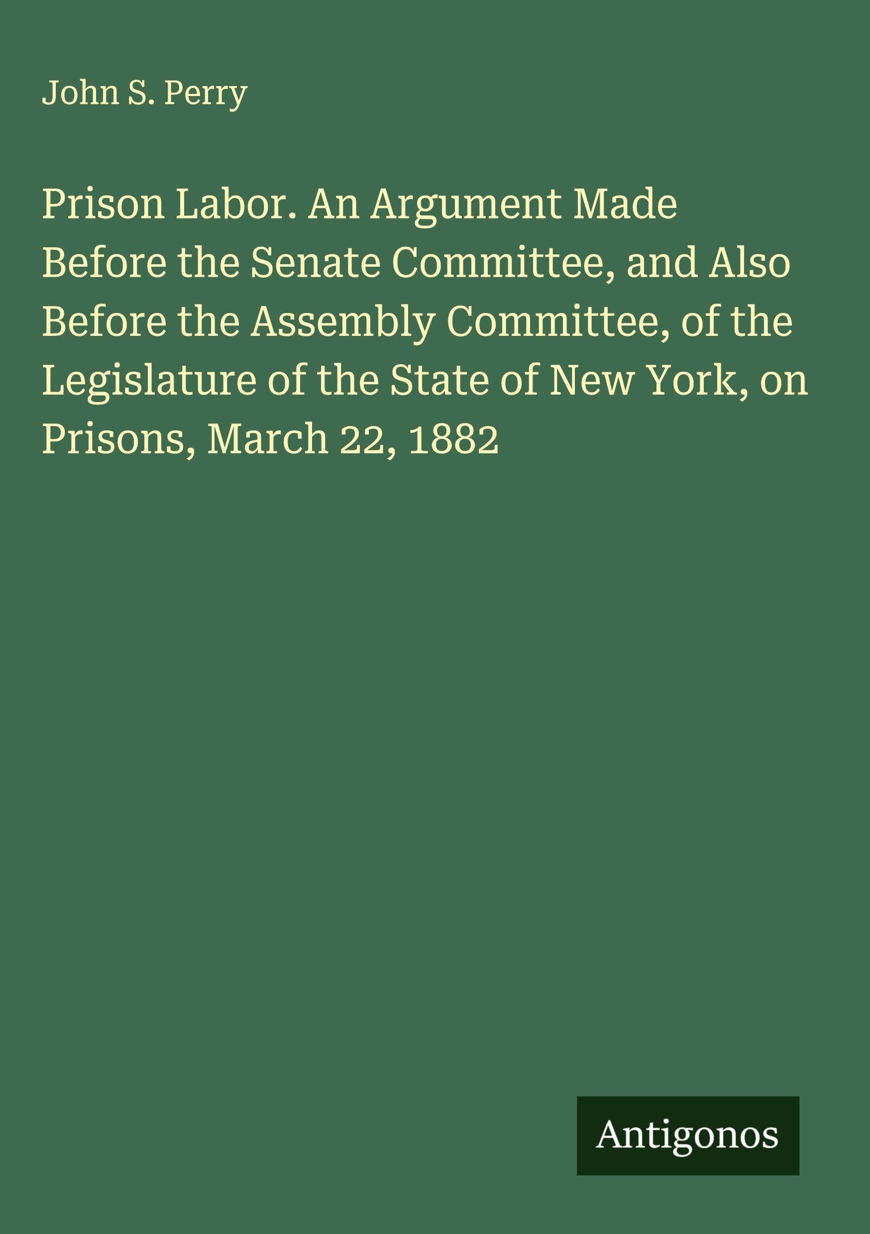 Prison Labor. An Argument Made Before the Senate Committee, and Also Before the Assembly Committee, of the Legislature of the State of New York, on Prisons, March 22, 1882 Classics