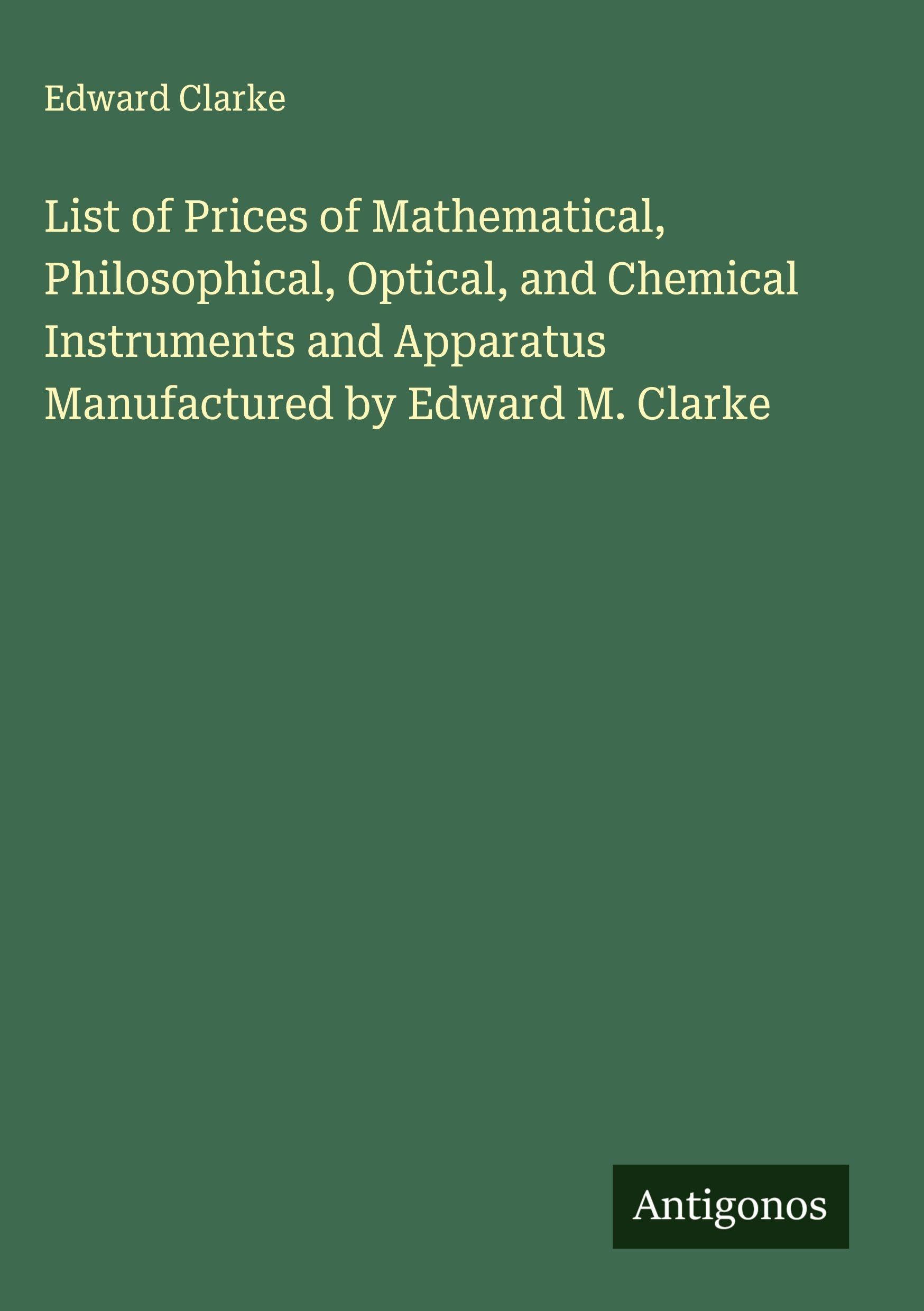 List of Prices of Mathematical, Philosophical, Optical, and Chemical Instruments and Apparatus Manufactured by Edward M. Clarke Classics