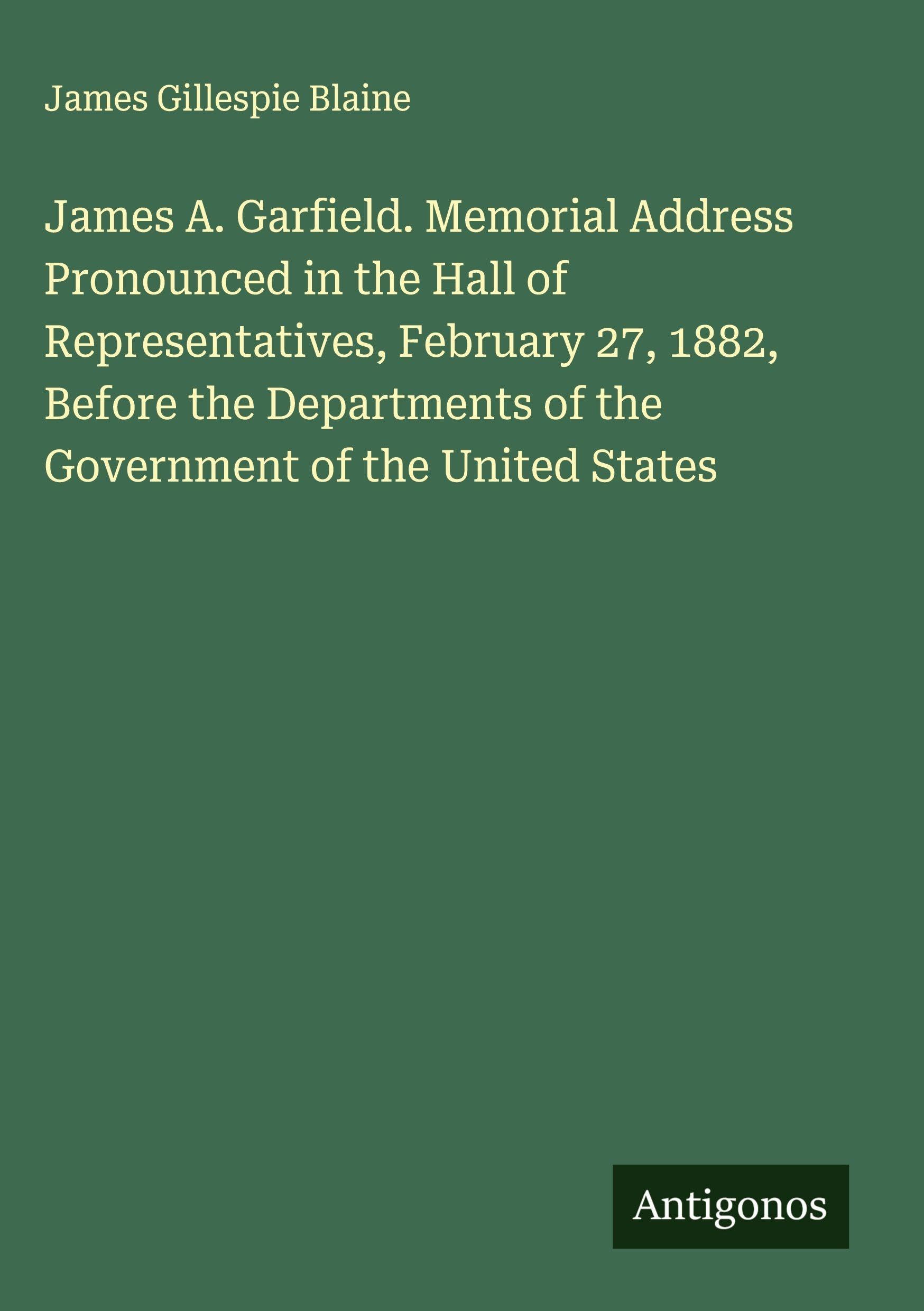 James A. Garfield. Memorial Address Pronounced in the Hall of Representatives, February 27, 1882, Before the Departments of the Government of the United States Classics