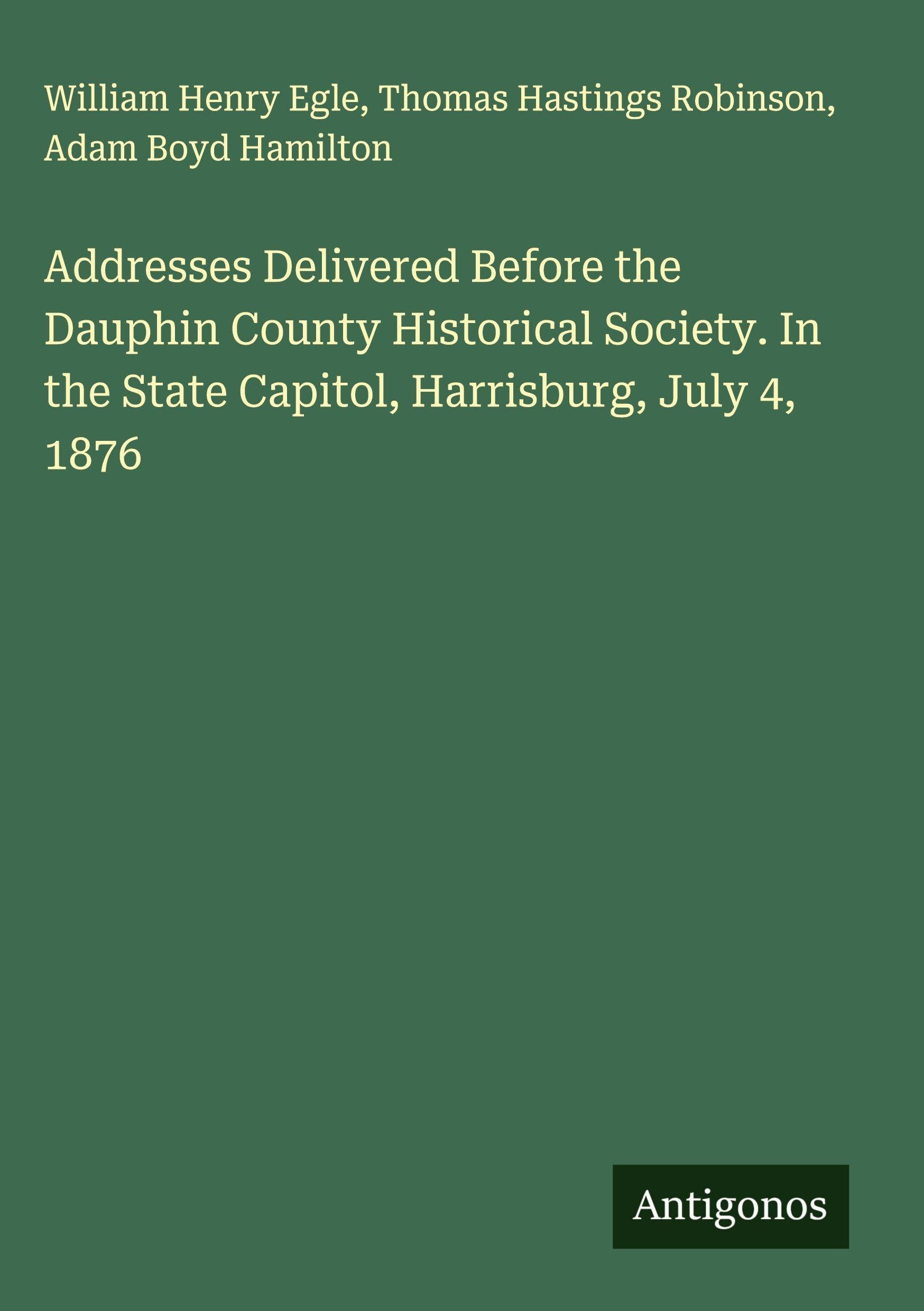 Addresses Delivered Before the Dauphin County Historical Society. In the State Capitol, Harrisburg, July 4, 1876 Classics