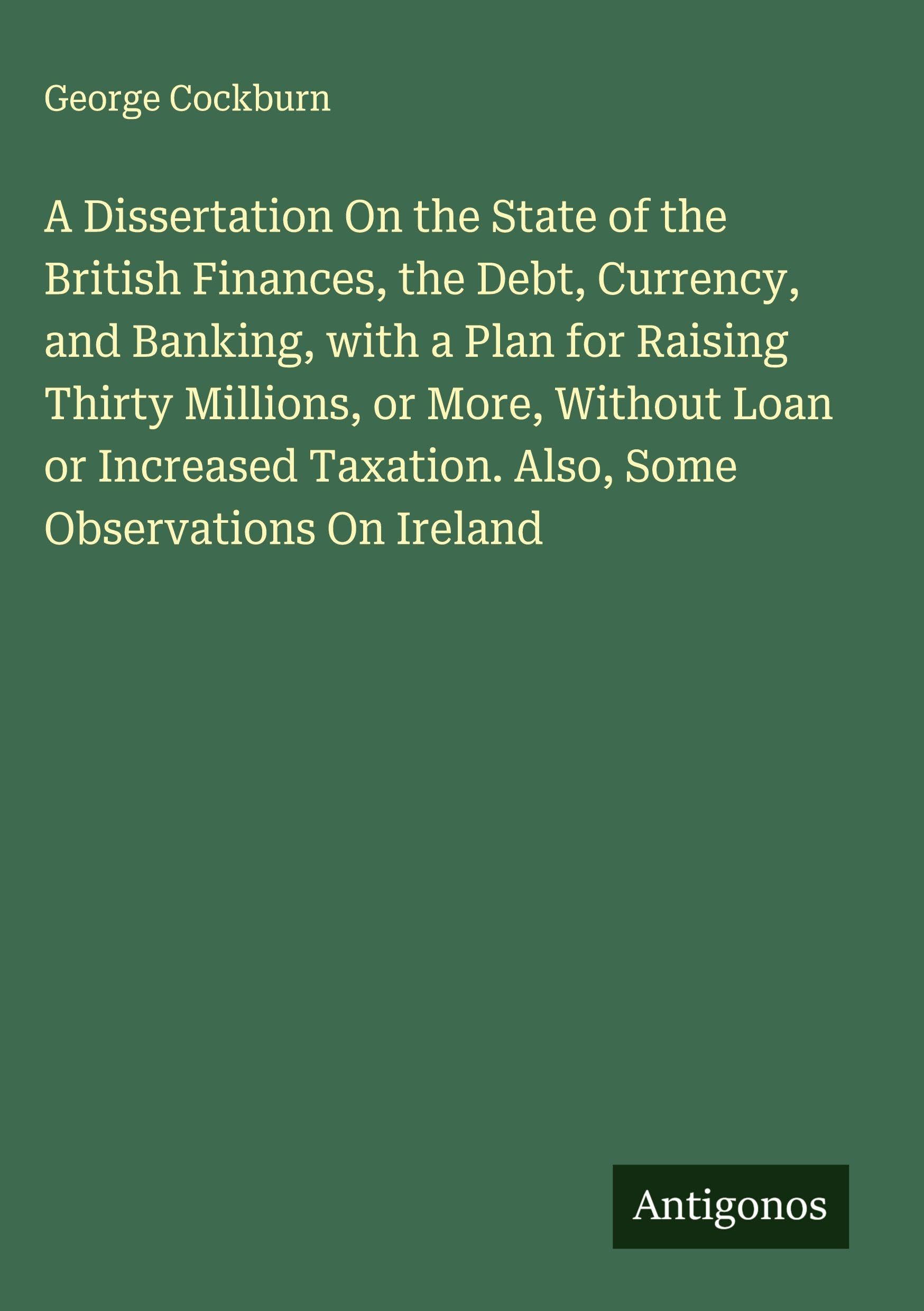 A Dissertation On the State of the British Finances, the Debt, Currency, and Banking, with a Plan for Raising Thirty Millions, or More, Without Loan or Increased Taxation. Also, Some Observations On Ireland Classics