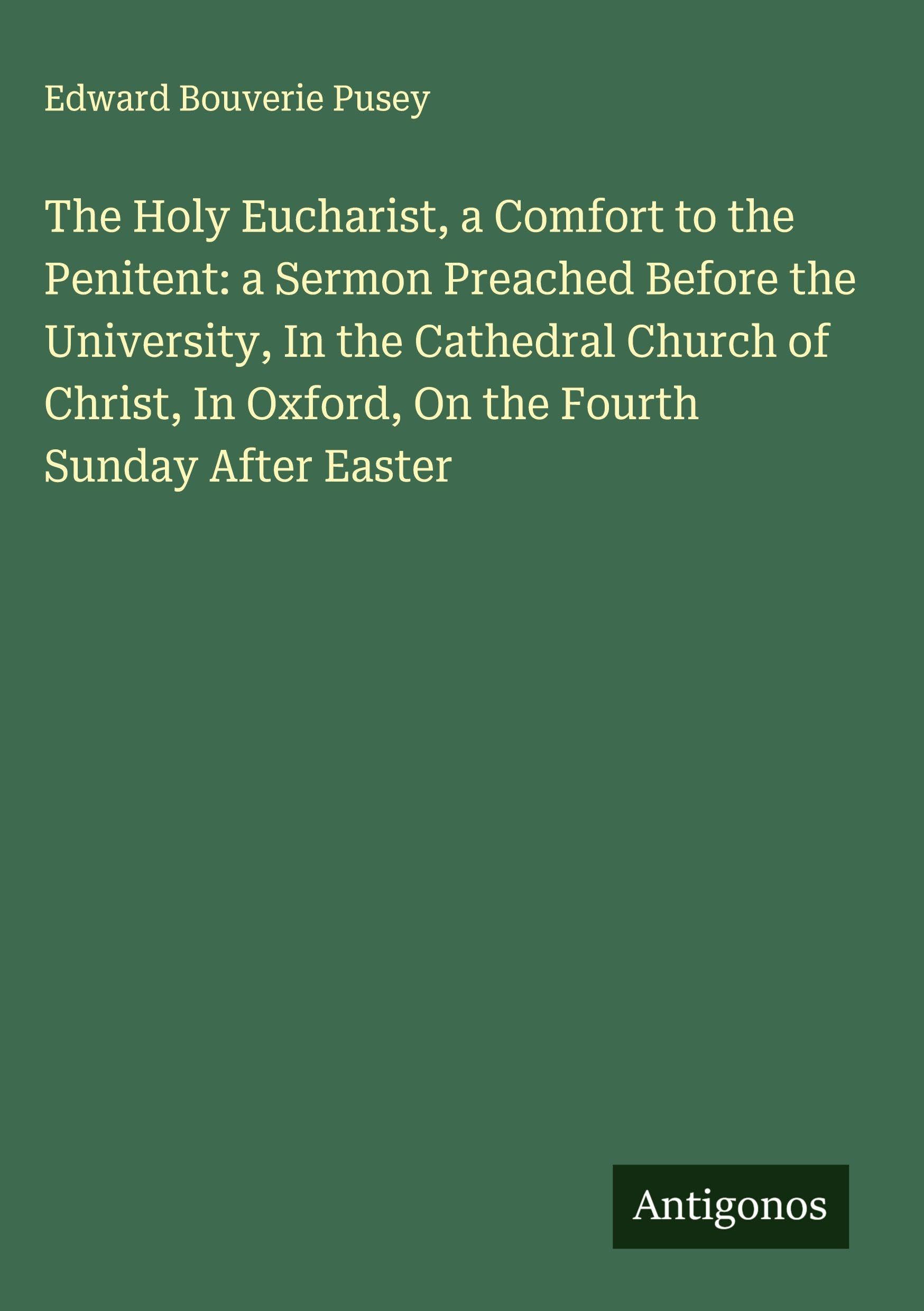 The Holy Eucharist, a Comfort to the Penitent: a Sermon Preached Before the University, In the Cathedral Church of Christ, In Oxford, On the Fourth Sunday After Easter Classics