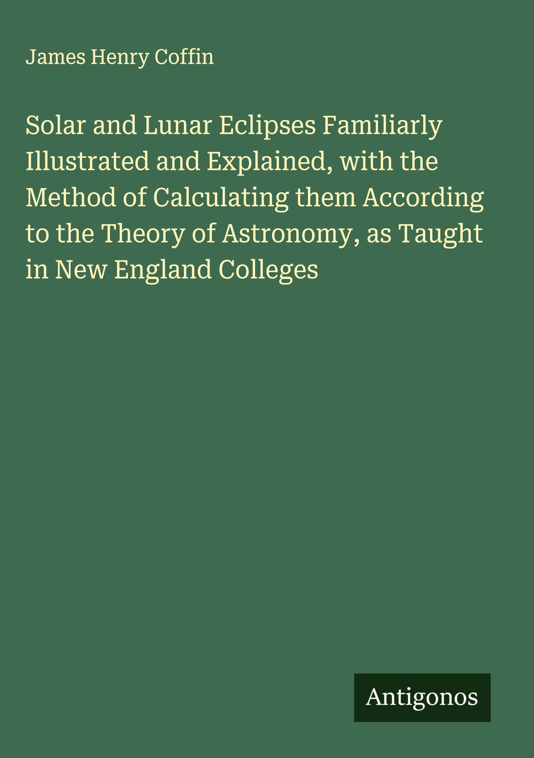 Solar and Lunar Eclipses Familiarly Illustrated and Explained, with the Method of Calculating them According to the Theory of Astronomy, as Taught in New England Colleges Classics